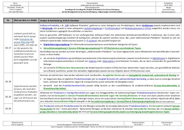 Firma
servicEvolution
Themenbereich
Leitkonzept der Servicialisierung
Druckdatum
03.07.2022
Bearbeiter, Telefon-Nr.
Paul G. Huppertz
+49-1520-9 84 59 62
Thema/Gegenstand
Grundlagen & Grundbegriffe, Modelle & Methoden der Service-Erbringung
Service-Management versus Service-Erbringung – Abgrenzungen und Unterschiede
Ablage
Servicialisierung
Diskussionspapiere
Dokumentautor
Paul G. Huppertz
Dokumentname
Service-Management versus Service-Erbringung V02.02.00
Dokumentdatum
03.07.2022
Dokumentseite
11 von 72
Paul G. Huppertz ▪ Schöne Aussicht 41 ▪ 65396 Walluf ▪ +49-61 23-74 04 16 ▪ Paul.G.Huppertz@servicEvolution.com
Nr. Zitat aus dem o.a. Artikel Analyse & Aufarbeitung, Kritik & Korrektur
02.17
Letzteres geschieht zu-
nehmend durch ausge-
reifte Enterprise-Re-
source-Planning-Soft-
ware (ERP), mit Hilfe de-
rer die gesamte Ge-
schäftsprozesskette au-
tomatisiert auf einer
elektronischen Platt-
form abgebildet und ab-
gewickelt wird.
Software-Produkte, z.B. ‚ERP-Software-Produkte‘, gehören zu einer Kategorie von Produkttypen, deren Funktionen jeweils implementiert sind
in Binärcode, der jeweils in einer adäquaten Laufzeitumgebung (= IT-Infrastruktur) von Binärprozessoren (= CPUs) ausgeführt werden muss, um
diese Funktionen zugänglich & ausführbar zu machen.
Eine so genannte ‚ERP-Software‘ ist ein umfangreiches Software-Paket mit zahlreichen betriebswirtschaftlichen Funktionen, das in einer adä-
quaten Laufzeitumgebung installiert & konfiguriert, aktiviert & operiert werden muss. Bei „einer elektronischen Plattform“ handelt es sich ein
software-basierendes elektronisches System (= IT-System), das parallel fungiert als
• Digitalisierungsumgebung für Informationsrepräsentationen verschiedener Kategorien & Typen
• Servuktionsumgebung (= Service-Erbringungsumgebung) für ICTility Services verschiedener Typen.
Geschäftsprozesse werden auf einer derartigen „elektronischen Plattform“ nur dann abgewickelt, wenn Mitarbeiter des betreffenden Unterneh-
mens in ihren Rollen
• als versierte Digitalisierer geschäfts(prozess)relevante Informationsrepräsentationen jeweils transformieren in Digit(alis)ate (= digitalisierte
Informationsrepräsentationen) in Gestalt von Dateien oder Datensätzen verschiedener Formate, die sie dann verwenden für geschäftliche
Belange
• als versierte ICTility Service-Konsumenten bei Bedarf jeweils einzelne ICTility Services bestimmter Typen abrufen, um geschäftliche Aktivitä-
ten effizient ausführen, wobei ihre aktuellen Digit(alis)ate jeweils Service-Objekte dieser ICTility Services sind.
02.18
Typischerweise machen
Services, die nach dem
Verkauf eines Produktes
angeboten werden, we-
niger als 20 Prozent des
Gesamtumsatzes aus.
Services als solche kann man weder anbieten noch (ver)kaufen, da jeglicher Service per se intangibel & immateriell, substanzlos & flüchtig ist.
• Im Gegensatz dazu ist jegliches Produktexemplar per se tangibel & materiell, substanzhaltig & beständig, so dass man es vorzeigen & sehen
kann, anfassen & manipulieren, lagern & transportieren sowie verkaufen & übergeben kann.
• Generell sind die Produktcharakteristika jeweils völlig konträr zu den unaufhebbaren & unüberbrückbaren Service-Charakteristika (=
Dienstcharakteristika).
02.19
Während ein Produzent (= Sachguthersteller) ein Lager mit fertiggestellten & funktionstüchtigen Produktexemplaren bestimmter Typen ver-
waltet, hat ein Servuzent (= Service Provider/Dienstleister) keinerlei Lager mit Services/Diensten. Er muss erst dann jeweils einen einzelnen
Service/Dienst eines bestimmten Typs erbringen lassen, wenn ein autorisierter Service/Dienst-Konsument einen solchen explizit abruft & dabei
sein aktuelles Service/Dienst-Objekt übergibt in die Servuktionsumgebung (= Service/Dienst-Erbringungsumgebung) dieses Servuzenten.
02.20
Ein Produzent verbucht Produktumsatz für die Mengen verkaufter & einmalig fakturierter Produktexemplare. Ein Servuzent verbucht Servuk-
tionsumsatz für die – meist periodisch - fakturierten Mengen verlässlich erbrachter & simultan konsumierter Services der von Service-(Erbrin-
gungs-)Kunden (= Servuktionskunden) bei ihm per Service-Erbringungskontrakt jeweils zur Erbringung beauftragten Service-Typen.
 