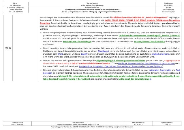 Firma
servicEvolution
Themenbereich
Leitkonzept der Servicialisierung
Druckdatum
03.07.2022
Bearbeiter, Telefon-Nr.
Paul G. Huppertz
+49-1520-9 84 59 62
Thema/Gegenstand
Grundlagen & Grundbegriffe, Modelle & Methoden der Service-Erbringung
Service-Management versus Service-Erbringung – Abgrenzungen und Unterschiede
Ablage
Servicialisierung
Diskussionspapiere
Dokumentautor
Paul G. Huppertz
Dokumentname
Service-Management versus Service-Erbringung V02.02.00
Dokumentdatum
03.07.2022
Dokumentseite
17 von 72
Paul G. Huppertz ▪ Schöne Aussicht 41 ▪ 65396 Walluf ▪ +49-61 23-74 04 16 ▪ Paul.G.Huppertz@servicEvolution.com
02.35
Das Management service-relevanter Elemente verschiedener Arten wird irreführenderweise deklariert als „Service-Management“ in gängigen
Frameworks & Standards der Computer- & Software-Branche, z.B. in ITIL, CObIT, CMMI, TOGAF & ISO 20000, sowie in DIN-Normen für weitere
Branchen. Dabei wird völlig verkannt bzw. durchgängig ignoriert, dass service-relevante Elemente in jedem Fall & Kontext grundverschieden
sind von den jeweils einzelnen & einmaligen Services bestimmter Typen, die durch den Einsatz bzw. die Benutzung derartiger Elemente erbracht
werden.
• Diese völlig fehlgehende Verwechslung bzw. Gleichsetzung unterläuft unwillkürlich & unbewusst, weil die nachvollziehbar hergeleitete &
plausibel erklärte, allgemeingültige & vollständige, eindeutige & konsistente Definition des elementaren Grundbegriffs ‚Service (= Dienst)‘
unbekannt ist und demzufolge nicht angewendet wird. Insbesondere berücksichtigen diese Definition sowie die darauf beruhende, konsis-
tente & kohärente Service/Dienst-Terminologie die unausweichlichen & unabänderlichen Service/Dienst-Charakteristika durchgängig &
umfassend.
• Durch derartige Verwechslungen entsteht ein desaströser Wirrwarr von diffusen, in sich selbst sowie oft untereinander widersprüchlichen
Deklarationen bzw. Interpretationen für das zu einem Plastikwort verformte Schlagwort ‚Service‘. Dabei wird nicht einmal unterschieden
zwischen dem Wort ‚Service‘ und dem Begriff ‚Service‘. Das gilt sowohl für die deutsche Sprache als auch für die englische Sprache, und somit
erst recht, wenn das Wort ‚Service‘ mit (s)einer englischen Bedeutung in die deutsche Sprache übernommen wird.
• Diesen desaströsen Schlagwortwirrwarr bereinigt die allgemeingültige & eindeutige Service-Definition genauso wie den „nagging issue at
the core of service science is lack of a universal definition of service …‘, den Professor Steven Alter von der University of San Francisco noch
im Januar 2016 beschrieb in seinem Kompendium ‚Integrated, Operational Perspective on Service and on Service Systems‘.
• Eine auf einer vollständigen & konsistenten Service-Definition beruhende, rationale Semantik führt zu einer rationalen Grammatik, wie Paul
Lorenzen es in einem Vortrag zu diesem Thema dargelegt hat. Das gilt im hiesigen Kontext für die Grammatik der universell anwendbaren &
durchgängigen Methodik für rationalisierte & automatisierte & optimierte sowie verlässliche & spezifikationsgemäße, rationelle & ren-
table Service/Dienst-Erbringung (= Servuktion), die zusammengefasst ist im Leitkonzept der Servicialisierung.
 