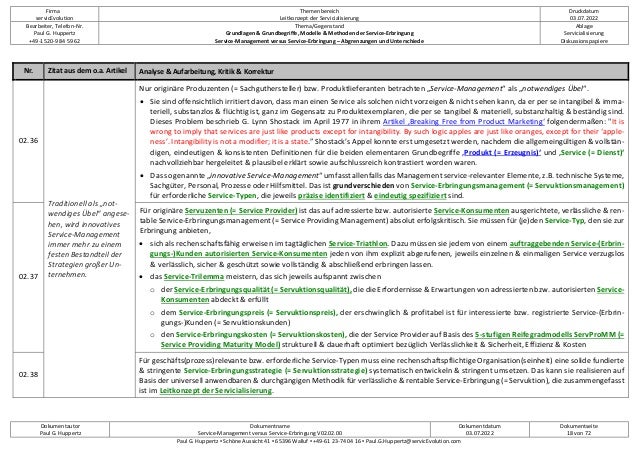 Firma
servicEvolution
Themenbereich
Leitkonzept der Servicialisierung
Druckdatum
03.07.2022
Bearbeiter, Telefon-Nr.
Paul G. Huppertz
+49-1520-9 84 59 62
Thema/Gegenstand
Grundlagen & Grundbegriffe, Modelle & Methoden der Service-Erbringung
Service-Management versus Service-Erbringung – Abgrenzungen und Unterschiede
Ablage
Servicialisierung
Diskussionspapiere
Dokumentautor
Paul G. Huppertz
Dokumentname
Service-Management versus Service-Erbringung V02.02.00
Dokumentdatum
03.07.2022
Dokumentseite
18 von 72
Paul G. Huppertz ▪ Schöne Aussicht 41 ▪ 65396 Walluf ▪ +49-61 23-74 04 16 ▪ Paul.G.Huppertz@servicEvolution.com
Nr. Zitat aus dem o.a. Artikel Analyse & Aufarbeitung, Kritik & Korrektur
02.36
Traditionell als „not-
wendiges Übel“ angese-
hen, wird innovatives
Service-Management
immer mehr zu einem
festen Bestandteil der
Strategien großer Un-
ternehmen.
Nur originäre Produzenten (= Sachguthersteller) bzw. Produktlieferanten betrachten „Service-Management“ als „notwendiges Übel“.
• Sie sind offensichtlich irritiert davon, dass man einen Service als solchen nicht vorzeigen & nicht sehen kann, da er per se intangibel & imma-
teriell, substanzlos & flüchtig ist, ganz im Gegensatz zu Produktexemplaren, die per se tangibel & materiell, substanzhaltig & beständig sind.
Dieses Problem beschrieb G. Lynn Shostack im April 1977 in ihrem Artikel ‚Breaking Free from Product Marketing‘ folgendermaßen: "It is
wrong to imply that services are just like products except for intangibility. By such logic apples are just like oranges, except for their ‘apple-
ness’. Intangibility is not a modifier; it is a state.” Shostack’s Appel konnte erst umgesetzt werden, nachdem die allgemeingültigen & vollstän-
digen, eindeutigen & konsistenten Definitionen für die beiden elementaren Grundbegriffe ‚Produkt (= Erzeugnis)‘ und ‚Service (= Dienst)‘
nachvollziehbar hergeleitet & plausibel erklärt sowie aufschlussreich kontrastiert worden waren.
• Das so genannte „innovative Service-Management“ umfasst allenfalls das Management service-relevanter Elemente, z.B. technische Systeme,
Sachgüter, Personal, Prozesse oder Hilfsmittel. Das ist grundverschieden von Service-Erbringungsmanagement (= Servuktionsmanagement)
für erforderliche Service-Typen, die jeweils präzise identifiziert & eindeutig spezifiziert sind.
02.37
Für originäre Servuzenten (= Service Provider) ist das auf adressierte bzw. autorisierte Service-Konsumenten ausgerichtete, verlässliche & ren-
table Service-Erbringungsmanagement (= Service Providing Management) absolut erfolgskritisch. Sie müssen für (je)den Service-Typ, den sie zur
Erbringung anbieten,
• sich als rechenschaftsfähig erweisen im tagtäglichen Service-Triathlon. Dazu müssen sie jedem von einem auftraggebenden Service-(Erbrin-
gungs-)Kunden autorisierten Service-Konsumenten jeden von ihm explizit abgerufenen, jeweils einzelnen & einmaligen Service verzugslos
& verlässlich, sicher & geschützt sowie vollständig & abschließend erbringen lassen.
• das Service-Trilemma meistern, das sich jeweils aufspannt zwischen
o der Service-Erbringungsqualität (= Servuktionsqualität), die die Erfordernisse & Erwartungen von adressierten bzw. autorisierten Service-
Konsumenten abdeckt & erfüllt
o dem Service-Erbringungspreis (= Servuktionspreis), der erschwinglich & profitabel ist für interessierte bzw. registrierte Service-(Erbrin-
gungs-)Kunden (= Servuktionskunden)
o den Service-Erbringungskosten (= Servuktionskosten), die der Service Provider auf Basis des 5-stufigen Reifegradmodells ServProMM (=
Service Providing Maturity Model) strukturell & dauerhaft optimiert bezüglich Verlässlichkeit & Sicherheit, Effizienz & Kosten
02.38
Für geschäfts(prozess)relevante bzw. erforderliche Service-Typen muss eine rechenschaftspflichtige Organisation(seinheit) eine solide fundierte
& stringente Service-Erbringungsstrategie (= Servuktionsstrategie) systematisch entwickeln & stringent umsetzen. Das kann sie realisieren auf
Basis der universell anwendbaren & durchgängigen Methodik für verlässliche & rentable Service-Erbringung (= Servuktion), die zusammengefasst
ist im Leitkonzept der Servicialisierung.
 