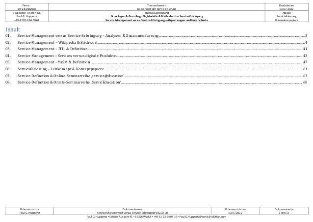 Firma
servicEvolution
Themenbereich
Leitkonzept der Servicialisierung
Druckdatum
03.07.2022
Bearbeiter, Telefon-Nr.
Paul G. Huppertz
+49-1520-9 84 59 62
Thema/Gegenstand
Grundlagen & Grundbegriffe, Modelle & Methoden der Service-Erbringung
Service-Management versus Service-Erbringung – Abgrenzungen und Unterschiede
Ablage
Servicialisierung
Diskussionspapiere
Dokumentautor
Paul G. Huppertz
Dokumentname
Service-Management versus Service-Erbringung V02.02.00
Dokumentdatum
03.07.2022
Dokumentseite
2 von 72
Paul G. Huppertz ▪ Schöne Aussicht 41 ▪ 65396 Walluf ▪ +49-61 23-74 04 16 ▪ Paul.G.Huppertz@servicEvolution.com
Inhalt
01. Service-Management versus Service-Erbringung – Analysen & Zusammenfassung............................................................................................................................................................................3
02. Service-Management – Wikipedia & Stichwort ....................................................................................................................................................................................................................................................4
03. Service-Management – ITIL & Definition.............................................................................................................................................................................................................................................................41
04. Service Management – Services versus digitale Produkte............................................................................................................................................................................................................................43
05. Service-Management – YaSM & Definition ..........................................................................................................................................................................................................................................................47
06. Servicialisierung – Leitkonzept & Konzeptpapiere..........................................................................................................................................................................................................................................61
07. Service-Definition & Online-Seminarreihe ‚service@ducation‘..................................................................................................................................................................................................................63
08. Service-Definition & Onsite-Seminarreihe ‚ServicEducation‘...................................................................................................................................................................................................................... 68
 
