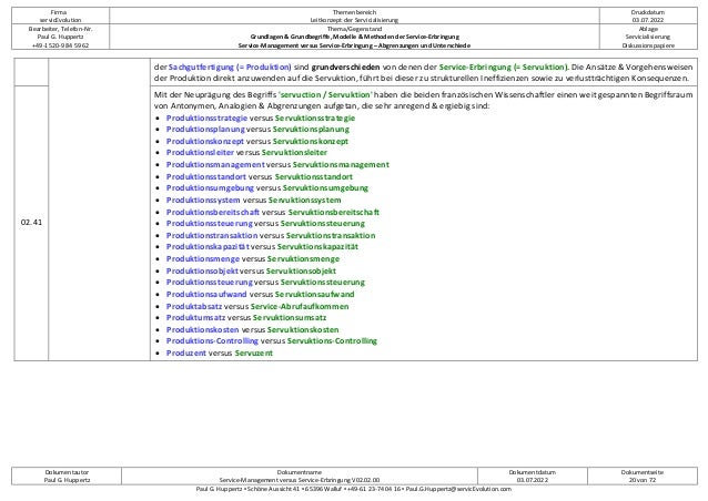 Firma
servicEvolution
Themenbereich
Leitkonzept der Servicialisierung
Druckdatum
03.07.2022
Bearbeiter, Telefon-Nr.
Paul G. Huppertz
+49-1520-9 84 59 62
Thema/Gegenstand
Grundlagen & Grundbegriffe, Modelle & Methoden der Service-Erbringung
Service-Management versus Service-Erbringung – Abgrenzungen und Unterschiede
Ablage
Servicialisierung
Diskussionspapiere
Dokumentautor
Paul G. Huppertz
Dokumentname
Service-Management versus Service-Erbringung V02.02.00
Dokumentdatum
03.07.2022
Dokumentseite
20 von 72
Paul G. Huppertz ▪ Schöne Aussicht 41 ▪ 65396 Walluf ▪ +49-61 23-74 04 16 ▪ Paul.G.Huppertz@servicEvolution.com
der Sachgutfertigung (= Produktion) sind grundverschieden von denen der Service-Erbringung (= Servuktion). Die Ansätze & Vorgehensweisen
der Produktion direkt anzuwenden auf die Servuktion, führt bei dieser zu strukturellen Ineffizienzen sowie zu verlustträchtigen Konsequenzen.
02.41
Mit der Neuprägung des Begriffs 'servuction / Servuktion' haben die beiden französischen Wissenschaftler einen weit gespannten Begriffsraum
von Antonymen, Analogien & Abgrenzungen aufgetan, die sehr anregend & ergiebig sind:
• Produktionsstrategie versus Servuktionsstrategie
• Produktionsplanung versus Servuktionsplanung
• Produktionskonzept versus Servuktionskonzept
• Produktionsleiter versus Servuktionsleiter
• Produktionsmanagement versus Servuktionsmanagement
• Produktionsstandort versus Servuktionsstandort
• Produktionsumgebung versus Servuktionsumgebung
• Produktionssystem versus Servuktionssystem
• Produktionsbereitschaft versus Servuktionsbereitschaft
• Produktionssteuerung versus Servuktionssteuerung
• Produktionstransaktion versus Servuktionstransaktion
• Produktionskapazität versus Servuktionskapazität
• Produktionsmenge versus Servuktionsmenge
• Produktionsobjekt versus Servuktionsobjekt
• Produktionssteuerung versus Servuktionssteuerung
• Produktionsaufwand versus Servuktionsaufwand
• Produktabsatz versus Service-Abrufaufkommen
• Produktumsatz versus Servuktionsumsatz
• Produktionskosten versus Servuktionskosten
• Produktions-Controlling versus Servuktions-Controlling
• Produzent versus Servuzent
 