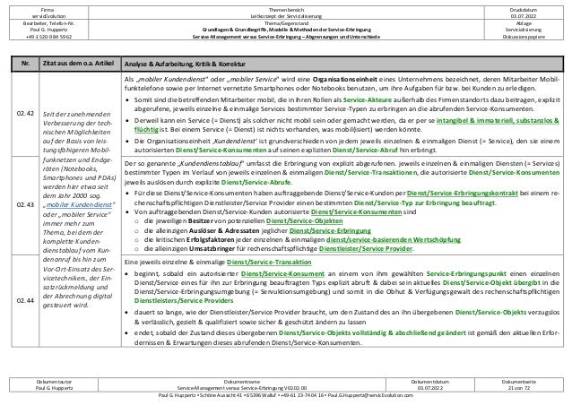Firma
servicEvolution
Themenbereich
Leitkonzept der Servicialisierung
Druckdatum
03.07.2022
Bearbeiter, Telefon-Nr.
Paul G. Huppertz
+49-1520-9 84 59 62
Thema/Gegenstand
Grundlagen & Grundbegriffe, Modelle & Methoden der Service-Erbringung
Service-Management versus Service-Erbringung – Abgrenzungen und Unterschiede
Ablage
Servicialisierung
Diskussionspapiere
Dokumentautor
Paul G. Huppertz
Dokumentname
Service-Management versus Service-Erbringung V02.02.00
Dokumentdatum
03.07.2022
Dokumentseite
21 von 72
Paul G. Huppertz ▪ Schöne Aussicht 41 ▪ 65396 Walluf ▪ +49-61 23-74 04 16 ▪ Paul.G.Huppertz@servicEvolution.com
Nr. Zitat aus dem o.a. Artikel Analyse & Aufarbeitung, Kritik & Korrektur
02.42 Seit der zunehmenden
Verbesserung der tech-
nischen Möglichkeiten
auf der Basis von leis-
tungsfähigeren Mobil-
funknetzen und Endge-
räten (Notebooks,
Smartphones und PDAs)
werden hier etwa seit
dem Jahr 2000 sog.
„mobiler Kundendienst“
oder „mobiler Service“
immer mehr zum
Thema, bei dem der
komplette Kunden-
dienstablauf vom Kun-
denanruf bis hin zum
Vor-Ort-Einsatz des Ser-
vicetechnikers, der Ein-
satzrückmeldung und
der Abrechnung digital
gesteuert wird.
Als „mobiler Kundendienst“ oder „mobiler Service“ wird eine Organisationseinheit eines Unternehmens bezeichnet, deren Mitarbeiter Mobil-
funktelefone sowie per Internet vernetzte Smartphones oder Notebooks benutzen, um ihre Aufgaben für bzw. bei Kunden zu erledigen.
• Somit sind die betreffenden Mitarbeiter mobil, die in ihren Rollen als Service-Akteure außerhalb des Firmenstandorts dazu beitragen, explizit
abgerufene, jeweils einzelne & einmalige Services bestimmter Service-Typen zu erbringen an die abrufenden Service-Konsumenten.
• Derweil kann ein Service (= Dienst) als solcher nicht mobil sein oder gemacht werden, da er per se intangibel & immateriell, substanzlos &
flüchtig ist. Bei einem Service (= Dienst) ist nichts vorhanden, was mobil(isiert) werden könnte.
• Die Organisationseinheit ‚Kundendienst‘ ist grundverschieden von jedem jeweils einzelnen & einmaligen Dienst (= Service), den sie einem
autorisierten Dienst/Service-Konsumenten auf seinen expliziten Dienst/Service-Abruf hin erbringt.
02.43
Der so genannte „Kundendienstablauf“ umfasst die Erbringung von explizit abgerufenen. jeweils einzelnen & einmaligen Diensten (= Services)
bestimmter Typen im Verlauf von jeweils einzelnen & einmaligen Dienst/Service-Transaktionen, die autorisierte Dienst/Service-Konsumenten
jeweils auslösen durch explizite Dienst/Service-Abrufe.
• Für diese Dienst/Service-Konsumenten haben auftraggebende Dienst/Service-Kunden per Dienst/Service-Erbringungskontrakt bei einem re-
chenschaftspflichtigen Dienstleister/Service Provider einen bestimmten Dienst/Service-Typ zur Erbringung beauftragt.
• Von auftraggebenden Dienst/Service-Kunden autorisierte Dienst/Service-Konsumenten sind
o die jeweiligen Besitzer von potenziellen Dienst/Service-Objekten
o die alleinzigen Auslöser & Adressaten jeglicher Dienst/Service-Erbringung
o die kritischen Erfolgsfaktoren jeder einzelnen & einmaligen dienst/service-basierenden Wertschöpfung
o die alleinzigen Umsatzbringer für rechenschaftspflichtige Dienstleister/Service Provider.
02.44
Eine jeweils einzelne & einmalige Dienst/Service-Transaktion
• beginnt, sobald ein autorisierter Dienst/Service-Konsument an einem von ihm gewählten Service-Erbringungspunkt einen einzelnen
Dienst/Service eines für ihn zur Erbringung beauftragten Typs explizit abruft & dabei sein aktuelles Dienst/Service-Objekt übergibt in die
Dienst/Service-Erbringungsumgebung (= Servuktionsumgebung) und somit in die Obhut & Verfügungsgewalt des rechenschaftspflichtigen
Dienstleisters/Service Providers
• dauert so lange, wie der Dienstleister/Service Provider braucht, um den Zustand des an ihn übergebenen Dienst/Service-Objekts verzugslos
& verlässlich, gezielt & qualifiziert sowie sicher & geschützt ändern zu lassen
• endet, sobald der Zustand dieses übergebenen Dienst/Service-Objekts vollständig & abschließend geändert ist gemäß den aktuellen Erfor-
dernissen & Erwartungen dieses abrufenden Dienst/Service-Konsumenten.
 
