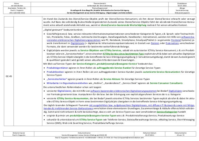 Firma
servicEvolution
Themenbereich
Leitkonzept der Servicialisierung
Druckdatum
03.07.2022
Bearbeiter, Telefon-Nr.
Paul G. Huppertz
+49-1520-9 84 59 62
Thema/Gegenstand
Grundlagen & Grundbegriffe, Modelle & Methoden der Service-Erbringung
Service-Management versus Service-Erbringung – Abgrenzungen und Unterschiede
Ablage
Servicialisierung
Diskussionspapiere
Dokumentautor
Paul G. Huppertz
Dokumentname
Service-Management versus Service-Erbringung V02.02.00
Dokumentdatum
03.07.2022
Dokumentseite
22 von 72
Paul G. Huppertz ▪ Schöne Aussicht 41 ▪ 65396 Walluf ▪ +49-61 23-74 04 16 ▪ Paul.G.Huppertz@servicEvolution.com
An Hand des Zustands des Dienst/Service-Objekts prüft der Dienst/Service-Konsument, ob ihm dieser Dienst/Service erbracht oder versagt
wurde. Auf Basis des vollständig & abschließend geänderten Zustands seines Dienst/Service-Objekts führt der abrufende Dienst/Service-Konsu-
ment seine aktuell anstehende Aktivität aus, womit er dienst/service-basierende Wertschöpfung realisiert für seinen aktuellen Kontext.
02.45
„Digital gesteuert“ bedeutet konkret:
• Geschäfts(prozess)- bzw. service-relevante Informationsrepräsentationen verschiedener Kategorien & Typen, z.B. Sprach- oder Textnachrich-
ten, Protokolle, Fotos, Grafiken, technische Zeichnungen, Handlungsabläufe, Handbücher, Instruktionen, werden mit Hilfe von software-ba-
sierenden elektronischen Digitalisierungssystemen wie PC, Notebook, Smartphone, Smartpad/Tablet (= so genannte Frontend-Systeme) je-
weils transformiert in Digit(alis)ate (= digitalisierte Informationsrepräsentationen) in Gestalt von Dateien oder Datensätzen verschiedener
Formate, die dann verwendet werden für bestimmte weiterführende Belange.
• Digit(alis)ate werden jeweils zu Service-Objekten von ICTility Services, sobald ein autorisierter ICTility Service-Konsument, z.B. ein Produkt-
besitzer oder ein „Servicetechniker“, einen einzelnen ICTility Service eines bestimmten Typs explizit abruft & dabei sein aktuelles Digit(alis)at
als ICTility Service-Objekt übergibt in die betreffende Service-Erbringungsumgebung (= Servuktionsumgebung), damit dessen Zustand gezielt
& qualifiziert geändert wird gemäß seinen aktuellen Erfordernissen & Erwartungen.
Mit Blick auf Service-Typen der Service-Kategorie ‚produkt(exemplar)bezogener Service‘ bedeutet das:
• Produkteigentümer agieren in ihren Rollen als auftraggebende Service-Kunden für derartige Service-Typen
• Produktbesitzer agieren in ihren Rollen als von auftraggebenden Service-Kunden jeweils autorisierte Service-Konsumenten für derartige
Service-Typen
• „Servicetechniker“ agieren jeweils in ihren Rollen als Service-Akteure für derartige Service-Typen
• Mitarbeiter in Organisationseinheiten wie „Hotline“, „Kundendienst“, „Service Desk“ agieren als Service Consumer Consultants
Die unterschiedlichen Rolleninhaber schon seit langem
• versierter Digitalisierer, die mit Hilfe von software-basierenden elektronischen Digitalisierungssystemen bei Bedarf Digit(alis)ate verschiede-
ner Formate generieren bzw. manipulieren für die bzw. bei der Erbringung von explizit abgerufenen Services der o.a. Kategorie
• versierte ICTility Service-Konsumenten, die bei Bedarf jeweils einzelne ICTility Services bestimmter Typen explizit abrufen & dabei ihr aktu-
elles ICTility Service-Objekt in Form eines bestimmten Digit(alis)ats übergeben in die betreffende Service-Erbringungsumgebung.
Die täglich tosenden Schlagwort-Tsunamis mit ausgehöhlten bzw. aufgebauschten Digitalphrasen, mit diffusen IT-Buzzwords sowie mit fehlge-
henden & irreführenden Service-Deklarationen verschütten diese elementaren Grundlagen, Zusammenhänge & Abläufe offensichtlich vollstän-
dig. Somit wird nicht erkannt & nicht berücksichtigt, dass es sich um Service-Typen aus zwei verschiedenen Service-Kategorien handelt
• originär & primär um produkt(exemplar)bezogene Service-Typen wie z.B. Produktinstallierungs-Service, Produktwartungs-Service
• sekundär & unterstützend um ICTility Service-Typen wie Telefonie-Service, Dateiaufbewahrungs-Service, eMailing Service, Short Messaging
Service (SMS), Web Link Searching Service, Produktbeschaffungs-Service.
 