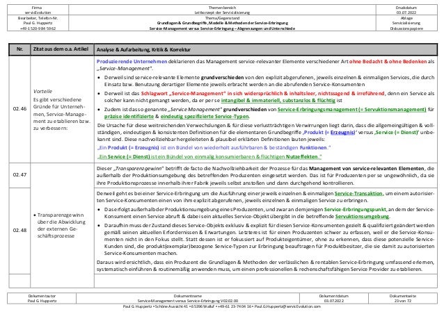 Firma
servicEvolution
Themenbereich
Leitkonzept der Servicialisierung
Druckdatum
03.07.2022
Bearbeiter, Telefon-Nr.
Paul G. Huppertz
+49-1520-9 84 59 62
Thema/Gegenstand
Grundlagen & Grundbegriffe, Modelle & Methoden der Service-Erbringung
Service-Management versus Service-Erbringung – Abgrenzungen und Unterschiede
Ablage
Servicialisierung
Diskussionspapiere
Dokumentautor
Paul G. Huppertz
Dokumentname
Service-Management versus Service-Erbringung V02.02.00
Dokumentdatum
03.07.2022
Dokumentseite
23 von 72
Paul G. Huppertz ▪ Schöne Aussicht 41 ▪ 65396 Walluf ▪ +49-61 23-74 04 16 ▪ Paul.G.Huppertz@servicEvolution.com
Nr. Zitat aus dem o.a. Artikel Analyse & Aufarbeitung, Kritik & Korrektur
02.46
Vorteile
Es gibt verschiedene
Gründe für Unterneh-
men, Service-Manage-
ment zu etablieren bzw.
zu verbessern:
Produzierende Unternehmen deklarieren das Management service-relevanter Elemente verschiedener Art ohne Bedacht & ohne Bedenken als
„Service-Management“.
• Derweil sind service-relevante Elemente grundverschieden von den explizit abgerufenen, jeweils einzelnen & einmaligen Services, die durch
Einsatz bzw. Benutzung derartiger Elemente jeweils erbracht werden an die abrufenden Service-Konsumenten
• Derweil ist das Schlagwort „Service-Management“ in sich widersprüchlich & inhaltsleer, nichtssagend & irreführend, denn ein Service als
solcher kann nicht gemangt werden, da er per se intangibel & immateriell, substanzlos & flüchtig ist
• Zudem ist das so genannte „Service Management“ grundverschieden von Service-Erbringungsmanagement (= Servuktionsmanagement) für
präzise identifizierte & eindeutig spezifizierte Service-Typen.
Die Ursache für diese weitreichenden Verwechslungen & für diese verlustträchtigen Verwirrungen liegt darin, dass die allgemeingültigen & voll-
ständigen, eindeutigen & konsistenten Definitionen für die elementaren Grundbegriffe ‚Produkt (= Erzeugnis)‘ versus ‚Service (= Dienst)‘ unbe-
kannt sind. Diese nachvollziehbar hergeleiteten & plausibel erklärten Definitionen lauten jeweils:
„Ein Produkt (= Erzeugnis) ist ein Bündel von wiederholt ausführbaren & beständigen Funktionen.“
„Ein Service (= Dienst) ist ein Bündel von einmalig konsumierbaren & flüchtigen Nutzeffekten.“
02.47
• Transparenzgewinn
über die Abwicklung
der externen Ge-
schäftsprozesse
Dieser „Transparenzgewinn“ betrifft de facto die Nachvollziehbarkeit der Prozesse für das Management von service-relevanten Elementen, die
außerhalb der Produktionsumgebung des betreffenden Produzenten eingesetzt werden. Das ist für Produzenten per se ungewöhnlich, da sie
ihre Produktionsprozesse innerhalb ihrer Fabrik jeweils selbst anstoßen und dann durchgehend kontrollieren.
02.48
Derweil geht es bei einer Service-Erbringung um die Ausführung einer jeweils einzelnen & einmaligen Service-Transaktion, um einem autorisier-
ten Service-Konsumenten einen von ihm explizit abgerufenen, jeweils einzelnen & einmaligen Service zu erbringen.
• Das erfolgt außerhalb der Produktionsumgebung eines Produzenten, und zwar an demjenigen Service-Erbringungspunkt, an dem der Service-
Konsument einen Service abruft & dabei sein aktuelles Service-Objekt übergibt in die betreffende Servuktionsumgebung.
• Daraufhin muss der Zustand dieses Service-Objekts exklusiv & explizit für diesen Service-Konsumenten gezielt & qualifiziert geändert werden
gemäß seinen aktuellen Erfordernissen & Erwartungen. Letzteres ist für einen Produzenten schwer zu erfassen, weil er die Service-Konsu-
menten nicht in den Fokus stellt. Statt dessen ist er fokussiert auf Produkteigentümer, ohne zu erkennen, dass diese potenzielle Service-
Kunden sind, die produkt(exemplar)bezogene Service-Typen zur Erbringung beauftragen für Produktbesitzer, die sie damit zu autorisierten
Service-Konsumenten machen.
Daraus wird ersichtlich, dass ein Produzent die Grundlagen & Methoden der verlässlichen & rentablen Service-Erbringung umfassend erlernen,
systematisch einführen & routinemäßig anwenden muss, um einen professionellen & rechenschaftsfähigen Service Provider zu etablieren.
 