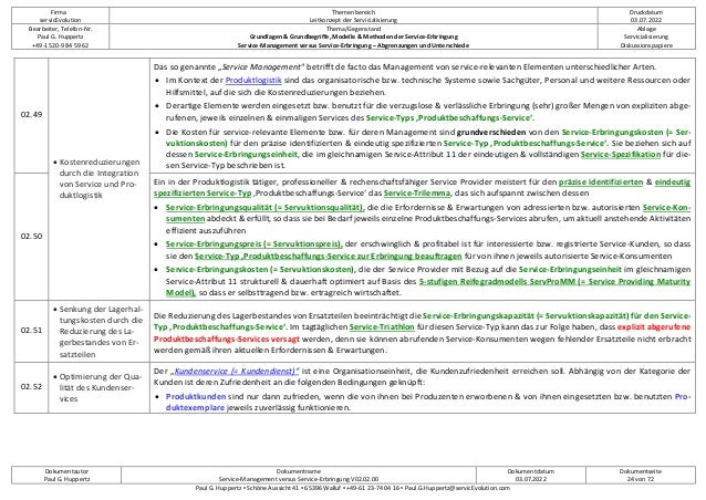 Firma
servicEvolution
Themenbereich
Leitkonzept der Servicialisierung
Druckdatum
03.07.2022
Bearbeiter, Telefon-Nr.
Paul G. Huppertz
+49-1520-9 84 59 62
Thema/Gegenstand
Grundlagen & Grundbegriffe, Modelle & Methoden der Service-Erbringung
Service-Management versus Service-Erbringung – Abgrenzungen und Unterschiede
Ablage
Servicialisierung
Diskussionspapiere
Dokumentautor
Paul G. Huppertz
Dokumentname
Service-Management versus Service-Erbringung V02.02.00
Dokumentdatum
03.07.2022
Dokumentseite
24 von 72
Paul G. Huppertz ▪ Schöne Aussicht 41 ▪ 65396 Walluf ▪ +49-61 23-74 04 16 ▪ Paul.G.Huppertz@servicEvolution.com
02.49
• Kostenreduzierungen
durch die Integration
von Service und Pro-
duktlogistik
Das so genannte „Service Management“ betrifft de facto das Management von service-relevanten Elementen unterschiedlicher Arten.
• Im Kontext der Produktlogistik sind das organisatorische bzw. technische Systeme sowie Sachgüter, Personal und weitere Ressourcen oder
Hilfsmittel, auf die sich die Kostenreduzierungen beziehen.
• Derartige Elemente werden eingesetzt bzw. benutzt für die verzugslose & verlässliche Erbringung (sehr) großer Mengen von expliziten abge-
rufenen, jeweils einzelnen & einmaligen Services des Service-Typs ‚Produktbeschaffungs-Service‘.
• Die Kosten für service-relevante Elemente bzw. für deren Management sind grundverschieden von den Service-Erbringungskosten (= Ser-
vuktionskosten) für den präzise identifizierten & eindeutig spezifizierten Service-Typ ‚Produktbeschaffungs-Service‘. Sie beziehen sich auf
dessen Service-Erbringungseinheit, die im gleichnamigen Service-Attribut 11 der eindeutigen & vollständigen Service-Spezifikation für die-
sen Service-Typ beschrieben ist.
02.50
Ein in der Produktlogistik tätiger, professioneller & rechenschaftsfähiger Service Provider meistert für den präzise identifizierten & eindeutig
spezifizierten Service-Typ ‚Produktbeschaffungs-Service‘ das Service-Trilemma, das sich aufspannt zwischen dessen
• Service-Erbringungsqualität (= Servuktionsqualität), die die Erfordernisse & Erwartungen von adressierten bzw. autorisierten Service-Kon-
sumenten abdeckt & erfüllt, so dass sie bei Bedarf jeweils einzelne Produktbeschaffungs-Services abrufen, um aktuell anstehende Aktivitäten
effizient auszuführen
• Service-Erbringungspreis (= Servuktionspreis), der erschwinglich & profitabel ist für interessierte bzw. registrierte Service-Kunden, so dass
sie den Service-Typ ‚Produktbeschaffungs-Service zur Erbringung beauftragen für von ihnen jeweils autorisierte Service-Konsumenten
• Service-Erbringungskosten (= Servuktionskosten), die der Service Provider mit Bezug auf die Service-Erbringungseinheit im gleichnamigen
Service-Attribut 11 strukturell & dauerhaft optimiert auf Basis des 5-stufigen Reifegradmodells ServProMM (= Service Providing Maturity
Model), so dass er selbsttragend bzw. ertragreich wirtschaftet.
02.51
• Senkung der Lagerhal-
tungskosten durch die
Reduzierung des La-
gerbestandes von Er-
satzteilen
Die Reduzierung des Lagerbestandes von Ersatzteilen beeinträchtigt die Service-Erbringungskapazität (= Servuktionskapazität) für den Service-
Typ ‚Produktbeschaffungs-Service‘. Im tagtäglichen Service-Triathlon für diesen Service-Typ kann das zur Folge haben, dass explizit abgerufene
Produktbeschaffungs-Services versagt werden, denn sie können abrufenden Service-Konsumenten wegen fehlender Ersatzteile nicht erbracht
werden gemäß ihren aktuellen Erfordernissen & Erwartungen.
02.52
• Optimierung der Qua-
lität des Kundenser-
vices
Der „Kundenservice (= Kundendienst)“ ist eine Organisationseinheit, die Kundenzufriedenheit erreichen soll. Abhängig von der Kategorie der
Kunden ist deren Zufriedenheit an die folgenden Bedingungen geknüpft:
• Produktkunden sind nur dann zufrieden, wenn die von ihnen bei Produzenten erworbenen & von ihnen eingesetzten bzw. benutzten Pro-
duktexemplare jeweils zuverlässig funktionieren.
 