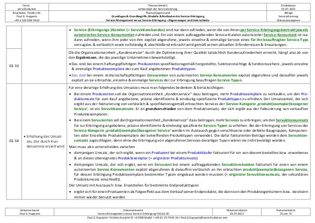 Firma
servicEvolution
Themenbereich
Leitkonzept der Servicialisierung
Druckdatum
03.07.2022
Bearbeiter, Telefon-Nr.
Paul G. Huppertz
+49-1520-9 84 59 62
Thema/Gegenstand
Grundlagen & Grundbegriffe, Modelle & Methoden der Service-Erbringung
Service-Management versus Service-Erbringung – Abgrenzungen und Unterschiede
Ablage
Servicialisierung
Diskussionspapiere
Dokumentautor
Paul G. Huppertz
Dokumentname
Service-Management versus Service-Erbringung V02.02.00
Dokumentdatum
03.07.2022
Dokumentseite
25 von 72
Paul G. Huppertz ▪ Schöne Aussicht 41 ▪ 65396 Walluf ▪ +49-61 23-74 04 16 ▪ Paul.G.Huppertz@servicEvolution.com
• Service-(Erbringungs-)Kunden (= Servuktionskunden) sind nur dann zufrieden, wenn die von ihnen per Service-Erbringungskontrakt jeweils
autorisierten Service-Konsumenten zufrieden sind. Ein von einem auftraggebenden Service-Kunden autorisierter Service-Konsument ist nur
dann zufrieden, wenn ihm jeder von ihm explizit abgerufene, jeweils einzelne & einmalige Service eines für ihn beauftragten Service-Typs
verzugslos & verlässlich sowie vollständig & abschließend erbracht wird gemäß seinen aktuellen Erfordernissen & Erwartungen.
02.53
Ob die Organisationseinheit „Kundenservice“ durch die Optimierung ihrer Qualität tatsächlich Kundenzufriedenheit erreicht, hängt also ab von
den Ergebnissen, die das jeweilige Unternehmen bewerkstelligt.
• Das sind bei einem haftungspflichtigen Produzenten spezifikationsgemäß hergestellte, funktionstüchtige & funktionssichere, jeweils einzelne
& einmalige Produktexemplare der zum Kauf angebotenen Produkttypen.
• Das sind bei einem rechenschaftspflichtigen Servuzenten von autorisierten Service-Konsumenten explizit abgerufene und daraufhin jeweils
explizit an sie erbrachte, einzelne & einmalige Services der zur Erbringung beauftragen Service-Typen.
02.54
• Erhöhung des Umsat-
zes, der durch Kun-
denservice erzielt wird
Für eine derartige Erhöhung des Umsatzes muss man folgendes bedenken & berücksichtigen:
• Bei einem Produzenten soll die Organisationseinheit „Kundenservice“ dazu beitragen, mehr Produktexemplare zu verkaufen, um den Pro-
duktumsatz für zum Kauf angebotene, präzise identifizierte & eindeutig spezifizierte Produkttypen zu erhöhen. Der Umsatzanteil, der sich
ergibt aus der Fakturierung von verlässlich & spezifikationsgemäß erbrachten Services der Service-Kategorie ‚produkt(exemplar)bezogener
Service‘, ist ein Servuktionsumsatz. Er ist grundverschieden von dem Produktumsatz, der sich ergibt aus der Fakturierung von verkauften
Produktexemplaren.
• Bei einem Servuzenten soll die Organisationseinheit „Kundenservice“ dazu beitragen, mehr Services zu erbringen, um den Servuktionsumsatz
für zur Erbringung angebotene, präzise identifizierte & eindeutig spezifizierte Service-Typen zu erhöhen. Bei der Erbringung von Services der
Service-Kategorie ‚produkt(exemplar)bezogener Service‘ werden im Austausch gegen verschlissene oder defekte Baugruppen, Komponen-
ten oder Einzelteile Produktexemplare der betreffenden Produkttypen verwendet. Die dafür fakturierten Beträge werden dem Servuktion-
sumsatz zugeschlagen, denn ohne die Erbringung von abgerufenen Services derartiger Typen wären sie nicht benötigt worden.
Man muss also unterscheiden zwischen
• demjenigen Umsatz, der sich ergibt, wenn ein Produzent bei einem Produktkäufer fakturiert für ein von diesem bestelltes bzw. erworbenes
& an diesen übereignetes Produktexemplar (= originärer Produktumsatz)
• demjenigen Umsatz, der sich ergibt, wenn ein Servuzent bei einem auftraggebenden Servuktionskunden fakturiert für einen von einem
autorisierten Service-Konsumenten explizit abgerufenen & daraufhin verlässlich an ihn erbrachten produkt(exemplar)bezogenen Service,
für dessen Erbringung Produktexemplare bestimmter Typen eingebaut werden mussten (= originärer Servuktionsumsatz, der sekundären
Produktumsatz einschließt).
Der Umsatz mit Austausch- bzw. Ersatzteilen für bestimmte Endprodukttypen
• ergibt sich für einen Produzenten als Folgeeffekt aus dem Verkauf seiner Endprodukte, die dann von den Produkteigentümern bzw. -besitzern
immer wieder benutzt werden
 