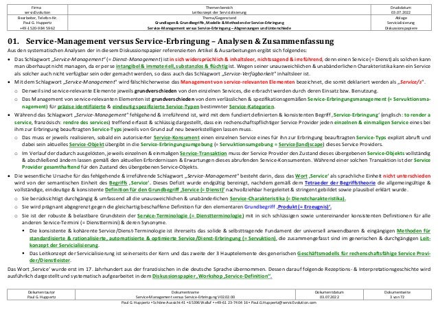 Firma
servicEvolution
Themenbereich
Leitkonzept der Servicialisierung
Druckdatum
03.07.2022
Bearbeiter, Telefon-Nr.
Paul G. Huppertz
+49-1520-9 84 59 62
Thema/Gegenstand
Grundlagen & Grundbegriffe, Modelle & Methoden der Service-Erbringung
Service-Management versus Service-Erbringung – Abgrenzungen und Unterschiede
Ablage
Servicialisierung
Diskussionspapiere
Dokumentautor
Paul G. Huppertz
Dokumentname
Service-Management versus Service-Erbringung V02.02.00
Dokumentdatum
03.07.2022
Dokumentseite
3 von 72
Paul G. Huppertz ▪ Schöne Aussicht 41 ▪ 65396 Walluf ▪ +49-61 23-74 04 16 ▪ Paul.G.Huppertz@servicEvolution.com
01. Service-Management versus Service-Erbringung – Analysen & Zusammenfassung
Aus den systematischen Analysen der in diesem Diskussionspapier referenzierten Artikel & Ausarbeitungen ergibt sich folgendes:
• Das Schlagwort „Service-Management“ (= Dienst-Management) ist in sich widersprüchlich & inhaltsleer, nichtssagend & irreführend, denn einen Service (= Dienst) als solchen kann
man überhaupt nicht managen, da er per se intangibel & immateriell, substanzlos & flüchtig ist. Wegen seiner unausweichlichen & unabänderlichen Charakteristika kann ein Service
als solcher auch nicht verfügbar sein oder gemacht werden, so dass auch das Schlagwort „Service-Verfügbarkeit“ inhaltsleer ist.
• Mit dem Schlagwort „Service-Management“ wird fälschlicherweise das Management von service-relevanten Elementen bezeichnet, die somit deklariert werden als „Service/s“.
o Derweil sind service-relevante Elemente jeweils grundverschieden von den einzelnen Services, die erbracht werden durch deren Einsatz bzw. Benutzung.
o Das Management von service-relevanten Elementen ist grundverschieden von dem verlässlichen & spezifikationsgemäßen Service-Erbringungsmanagement (= Servuktionsma-
nagement) für präzise identifizierte & eindeutig spezifizierte Service-Typen bestimmter Service-Kategorien.
• Während das Schlagwort „Service-Management“ fehlgehend & irreführend ist, wird mit dem fundiert definierten & konsistenten Begriff ‚Service-Erbringung‘ (englisch: to render a
service, französisch: rendre des services) treffend erfasst & schlüssig dargestellt, dass ein rechenschaftspflichtiger Service Provider jeden einzelnen & einmaligen Service eines bei
ihm zur Erbringung beauftragten Service-Typs jeweils von Grund auf neu bewerkstelligen lassen muss.
o Das muss er jeweils realisieren, sobald ein autorisierter Service-Konsument einen einzelnen Service eines für ihn zur Erbringung beauftragten Service-Typs explizit abruft und
dabei sein aktuelles Service-Objekt übergibt in die Service-Erbringungsumgebung (= Servuktionsumgebung = Service(land)scape) dieses Service Providers.
o Im Verlauf der dadurch ausgelösten, jeweils einzelnen & einmaligen Service-Transaktion muss der Service Provider den Zustand dieses übergebenen Service-Objekts vollständig
& abschließend ändern lassen gemäß den aktuellen Erfordernissen & Erwartungen dieses abrufenden Service-Konsumenten. Während einer solchen Transaktion ist der Service
Provider gesamthaftend für den Zustand des übergebenen Service-Objekts.
• Die wesentliche Ursache für das fehlgehende & irreführende Schlagwort „Service-Management“ besteht darin, dass das Wort ‚Service‘ als sprachliche Einheit nicht unterschieden
wird von der semantischen Einheit des Begriffs ‚Service‘. Dieses Defizit wurde endgültig bereinigt, nachdem gemäß dem Tetraeder der Begriffstheorie die allgemeingültige &
vollständige, eindeutige & konsistente Definition für den Grundbegriff ‚Service (= Dienst)‘ nachvollziehbar hergeleitet & stringent gebildet sowie plausibel erklärt wurde.
o Sie berücksichtigt durchgängig & umfassend all die unausweichlichen & unabänderlichen Service-Charakteristika (= Dienstcharakteristika).
o Sie wird prägnant abgegrenzt gegen die gleichartig beschaffene Definition für den elementaren Grundbegriff ‚Produkt (= Erzeugnis)‘.
o Sie ist der robuste & belastbare Grundstein der Service-Terminologie (= Dienstterminologie) mit in sich schlüssigen sowie untereinander konsistenten Definitionen für alle
anderen Service-Termini (= Diensttermini) & deren Synonyme.
 Die konsistente & kohärente Service/Dienst-Terminologie ist ihrerseits das solide & selbsttragende Fundament der universell anwendbaren & eingängigen Methoden für
standardisierte & rationalisierte, automatisierte & optimierte Service/Dienst-Erbringung (= Servuktion), die zusammengefasst sind im generischen & durchgängigen Leit-
konzept der Servicialisierung.
 Das Leitkonzept der Servicialisierung ist seinerseits der Kern und das zweite der 3 Hauptelemente des generischen Geschäftsmodells für rechenschaftsfähige Service Provi-
der/Dienstleister.
Das Wort ‚Service‘ wurde erst im 17. Jahrhundert aus der französischen in die deutsche Sprache übernommen. Dessen darauf folgende Rezeptions- & Interpretationsgeschichte wird
ausführlich dargestellt und systematisch aufgearbeitet in dem Diskussionspapier ‚Workshop ‚Service-Definition‘‘.
 