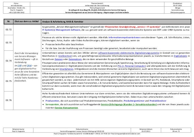 Firma
servicEvolution
Themenbereich
Leitkonzept der Servicialisierung
Druckdatum
03.07.2022
Bearbeiter, Telefon-Nr.
Paul G. Huppertz
+49-1520-9 84 59 62
Thema/Gegenstand
Grundlagen & Grundbegriffe, Modelle & Methoden der Service-Erbringung
Service-Management versus Service-Erbringung – Abgrenzungen und Unterschiede
Ablage
Servicialisierung
Diskussionspapiere
Dokumentautor
Paul G. Huppertz
Dokumentname
Service-Management versus Service-Erbringung V02.02.00
Dokumentdatum
03.07.2022
Dokumentseite
30 von 72
Paul G. Huppertz ▪ Schöne Aussicht 41 ▪ 65396 Walluf ▪ +49-61 23-74 04 16 ▪ Paul.G.Huppertz@servicEvolution.com
Nr. Zitat aus dem o.a. Artikel Analyse & Aufarbeitung, Kritik & Korrektur
02.72
Durch die Verwendung
von Service-Manage-
ment-Software – oft in
Verbindung
im ERP und CRM – sor-
gen digitalisierte Pro-
zesse für eine besonders
hohe Effizienz und da-
mit für hohe Kundenzu-
friedenheit.
So genannte „Service-Management-Software“ ist gemäß der ITILianischen Grundgleichung „service = IT system(s)“ per definitionem et in praxi
IT-System(s) Management-Software, die u.a. genutzt wird um software-basierende elektronische Systeme wie ERP- oder CRM-Systeme zu ma-
nagen.
02.73
Prozesse als solche können nicht digitalisiert werden. Allenfalls Informationsrepräsentationen verschiedener Typen, z.B. Schriftstücke, Listen,
Zeichnungen, Fotos, Audio- oder Video-Aufzeichnungen, können digitalisiert werden, wenn sie
• Prozesse betreffen oder beschreiben
• für die bzw. bei der Ausführung von Prozessen benötigt oder generiert, bearbeitet oder manipuliert werden.
02.74
Unternehmen setzen bereits seit den 1950er Jahren software-basierende elektronische Digitalisierungssysteme in Gestalt von so genannten
Mainframes (= Großrechner) ein, um geschäfts(prozess)relevante Informationsrepräsentationen jeweils zu transformieren in Digit(alis)ate in
Gestalt von Dateien oder Datensätzen, die sie dann verwenden für geschäftliche Belange.
Privatpersonen praktizieren diese Weise der rationalisierten Generierung & Speicherung, Verarbeitung & Verteilung von digitalisierten Informa-
tionsrepräsentationen (= Digit(alis)aten) bereits seit der Einführung von PCs (= Personal Computer) und allerspätestens seit der Einführung &
Verbreitung von Smartphones. Infolgedessen sind die meisten Menschen versierte Digitalisierer, auch wenn ihnen das nicht bewusst sein mag.
02.75
Effizienter geworden ist allenfalls das Generieren & Manipulieren von Digit(alis)aten durch die Benutzung von software-basierenden elektroni-
schen Digitalisierungssystemen. Das gilt insbesondere, weil einmal generierte Digit(alis)ate von weiteren Digitalisierungssystemen übermittelt &
gespeichert werden, so dass jedermensch sie mit Hilfe seines eigenen Digitalisierungssystems in Gestalt von PC, Notebook, Smartphone oder
Smartpad/Tablet suchen & finden sowie heranziehen, z.B. herunterladen, und (weiter)verwenden kann für eigene Belange. Hohe Zufriedenheit
kommt nur dann zustande, wenn man die verschiedenen Digitalisierungssysteme kennt & benutzen kann sowie den Umgang mit Digit(alis)aten
beherrscht.
02.76
Hohe Kundenzufriedenheit können Unternehmen nur dann erreichen, wenn sie die relevanten Digitalisierungssysteme umfassend kennen &
effizient einsetzen bzw. benutzen sowie den Umgang mit Digit(alis)aten beherrschen. Dabei muss man unterscheiden zwischen
• Produzenten, die sich ausrichten auf Produktinteressenten, Produktkäufer, Produkteigentümer und Produktbesitzer
• Servuzenten, die sich ausrichten auf auftraggebende Service-(Erbringungs-)Kunden (= Servuktionskunden) und die von ihnen jeweils auto-
risierten Service-Konsumenten.
 