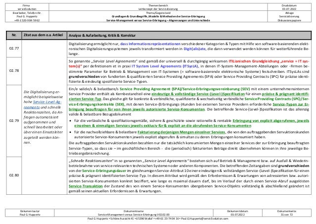 Firma
servicEvolution
Themenbereich
Leitkonzept der Servicialisierung
Druckdatum
03.07.2022
Bearbeiter, Telefon-Nr.
Paul G. Huppertz
+49-1520-9 84 59 62
Thema/Gegenstand
Grundlagen & Grundbegriffe, Modelle & Methoden der Service-Erbringung
Service-Management versus Service-Erbringung – Abgrenzungen und Unterschiede
Ablage
Servicialisierung
Diskussionspapiere
Dokumentautor
Paul G. Huppertz
Dokumentname
Service-Management versus Service-Erbringung V02.02.00
Dokumentdatum
03.07.2022
Dokumentseite
31 von 72
Paul G. Huppertz ▪ Schöne Aussicht 41 ▪ 65396 Walluf ▪ +49-61 23-74 04 16 ▪ Paul.G.Huppertz@servicEvolution.com
Nr. Zitat aus dem o.a. Artikel Analyse & Aufarbeitung, Kritik & Korrektur
02.77
Die Digitalisierung er-
möglicht beispielsweise
hohe Service-Level-Ag-
reements und schnelle
Reaktionszeiten, da An-
fragen automatisiert
aufgenommen und
schnell bearbeitet oder
über einen Einsatzleiter
zugeteilt werden kön-
nen.
Digitalisierung ermöglicht nur, dass Informationsrepräsentationen verschiedener Kategorien & Typen mit Hilfe von software-basierenden elekt-
ronischen Digitalisierungssystemen jeweils transformiert werden in Digit(alis)ate, die dann verwendet werden können für weiterführende Be-
lange.
02.78
So genannte „Service Level Agreements“ sind gemäß der universell & durchgängig wirksamen ITILianischen Grundgleichung „service = IT sys-
tem(s)“ per definitionem et in praxi IT System Level Agreements (ITSysLA), in denen IT-System-Management-Abteilungen oder -Firmen be-
stimmte Parameter für Betrieb & Management von IT-Systemen (= software-basierende elektronische Systeme) festschreiben. ITSysLAs sind
grundverschieden von fundierten & qualifizierten Service Providing Agreements (SPA) oder Service Providing Contracts (SPC) für präzise identi-
fizierte & eindeutig spezifizierte Service-Typen.
02.79
Ein/e valide/s & belastbare/s Service Providing Agreement (SPA)/Service-Erbringungsvereinbarung (SEV) mit einem unternehmensinternen
Service Provider enthält als Kernbestandteil eine eindeutige & vollständige Service-(Level-)Spezifikation für einen präzise & prägnant identifi-
zierten Service-Typ. Das gleiche gilt für konkrete & verbindliche, qualifizierte & wechselseitig verbindliche Service Providing Contracts (SPC)/Ser-
vice-Erbringungskontrakte (SEK), mit denen Service-(Erbringungs-)Kunden bei externen Service Providern erforderliche Service-Typen zur Er-
bringung beauftragen für von ihnen jeweils autorisierte Service-Konsumenten. Die betreffende Service-(Level-)Spezifikation ist das alleinzig
valide & belastbare Bezugsdokument
• für die verlässliche & spezifikationsgemäße, sichere & geschützte sowie rationelle & rentable Erbringung von explizit abgerufenen, jeweils
einzelnen & einmaligen Services jeweils exklusiv für & explizit an die abrufenden Service-Konsumenten
• für die nachvollziehbare & belastbare Fakturierung derjenigen Mengen einzelner Services, die von den auftraggebenden Servuktionskunden
autorisierte Service-Konsumenten jeweils explizit abgerufen & simultan zu deren Erbringungen konsumiert haben.
Die auftraggebenden Servuktionskunden bezahlen nur die tatsächlich konsumierten Mengen einzelner Services der zur Erbringung beauftragten
Service-Typen, so dass sie – im geschäftlichen Bereich - die (periodisch) fakturierten Beträge direkt übernehmen können in ihre jeweilige Be-
triebsergebnisrechnung.
02.80
„Schnelle Reaktionszeiten“ in so genannten „Service Level Agreements“ beziehen sich auf Betrieb & Management bzw. auf Ausfall & Wiederin-
betriebnahme von service-relevanten technischen Systemen oder anderen Komponenten. Die betreffenden Zeitangaben sind grundverschieden
von der Service-Erbringungsdauer im gleichnamigen Service-Attribut 10 einer eindeutigen & vollständigen Service-(Level-)Spezifikation für einen
präzise & prägnant identifizierten Service-Typ. In diesem Attribut wird gemäß den Erfordernissen & Erwartungen von adressierten bzw. autori-
sierten Service-Konsumenten konkret beziffert, wie lange es maximal dauern darf, bis im Verlauf der durch einen Service-Abruf ausgelösten
Service-Transaktion der Zustand des von einem Service-Konsumenten übergebenen Service-Objekts vollständig & abschließend geändert ist
gemäß seinen aktuellen Erfordernissen & Erwartungen.
 