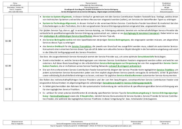 Firma
servicEvolution
Themenbereich
Leitkonzept der Servicialisierung
Druckdatum
03.07.2022
Bearbeiter, Telefon-Nr.
Paul G. Huppertz
+49-1520-9 84 59 62
Thema/Gegenstand
Grundlagen & Grundbegriffe, Modelle & Methoden der Service-Erbringung
Service-Management versus Service-Erbringung – Abgrenzungen und Unterschiede
Ablage
Servicialisierung
Diskussionspapiere
Dokumentautor
Paul G. Huppertz
Dokumentname
Service-Management versus Service-Erbringung V02.02.00
Dokumentdatum
03.07.2022
Dokumentseite
34 von 72
Paul G. Huppertz ▪ Schöne Aussicht 41 ▪ 65396 Walluf ▪ +49-61 23-74 04 16 ▪ Paul.G.Huppertz@servicEvolution.com
• Service-to-System-Alignment, in dessen Verlauf er gemeinsam mit den Service Contribution Feedern feststellt bzw. festlegt, welche Arten
von technischen Systemen und welche weiteren Ressourcen eingesetzt werden (sollen), um Services der betreffenden Typen zu erbringen
• System-to-Technology-Alignment, in dessen Verlauf er die verantwortlichen Service- Contribution Feeder koordiniert & moderiert bei den
Entscheidungen zu den Techniken, die in den vorgesehenen Service-Erbringungssystemen eingesetzt bzw. angewendet werden.
02.88
Für (je)den Service-Typ, den er, ggf. in seinem Service-Katalog, zur Erbringung anbietet, bereitet ein rechenschaftsfähiger Service Provider die
verlässliche & spezifikationsgemäße Service-Erbringung systematisch vor, indem er sie durchgängig & konsistent konzipiert. Dabei leitet er aus
der eindeutigen & vollständigen Service-Spezifikation dieses Service-Typs ab,
• die Service-Beitragshierarchie mit den Spezifikationen derjenigen Service-Beitragstypen, die eingespeist werden müssen, um abgerufene
Services dieses Typs zu erbringen
• das Service-Drehbuch für die Service-Transaktion, die jeweils von Grund auf neu ausgeführt werden muss, sobald ein autorisierter Service-
Konsument einen einzelnen Service dieses Typs abruft & dabei sein aktuelles Service-Objekt übergibt in die Servuktionsumgebung und somit
in die Obhut & Verfügungsgewalt des Service Providers.
02.89
Das bzw. die ausgearbeitete/n Service-Konzept/e wertet der Service Provider aus, um seine optimale Servuktionstiefe festzulegen.
• Damit entscheidet er, welche Service-Beitragstypen von internen Service Contribution Feedern eingespeist werden sollen und welche von
externen. Auf dieser Basis beauftragt er die erforderlichen Service-Beitragstypen zur Einspeisung bei von ihm ausgewählten Service Contri-
bution Feedern, die er im Rahmen seines Service Feeding Networks rationell & stringent orchestriert.
• Die von ihm orchestrierten Service Contribution Feeder konzertiert & dirigiert der Service Provider beim tagtäglichen Service-Triathlon, um
jedem autorisierten Service-Konsumenten jeden von ihm explizit abgerufenen Service jeweils verzugslos & verlässlich, sicher & geschützt
sowie vollständig & abschließend erbringen zu lassen, und zwar für jegliches Service-Abrufaufkommen autorisierter Service-Konsumenten.
02.90
Die Rollen des rechenschaftspflichtigen Service Providers und der von ihm beauftragten, verantwortlichen Service Contribution Feeder sind
eingeordnet & beschrieben im allgemeingültigen & vollständigen Servuktionsmodell (= Service-Erbringungsmodell).
• Es bildet gleichermäßen den Rahmen für die systematische Vorbereitung der verlässlichen & spezifikationsgemäßen Service-Erbringung wie
für den tagtäglichen Service-Triathlon.
• Es umfasst für einen präzise identifizierten & eindeutig spezifizierten Service-Typ die Servuktionsumgebung (= Service-Erbringungsumge-
bung = Service(land)scape) sowie die 4 Hauptrollen, nämlich Service-Konsumenten & Service-Kunden, Service Provider & Service Contribu-
tion Feeder, die während des tagtäglichen Service-Triathlons in dieser Umgebung für- bzw. miteinander (inter)agieren.
 