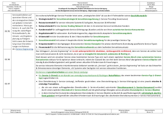 Firma
servicEvolution
Themenbereich
Leitkonzept der Servicialisierung
Druckdatum
03.07.2022
Bearbeiter, Telefon-Nr.
Paul G. Huppertz
+49-1520-9 84 59 62
Thema/Gegenstand
Grundlagen & Grundbegriffe, Modelle & Methoden der Service-Erbringung
Service-Management versus Service-Erbringung – Abgrenzungen und Unterschiede
Ablage
Servicialisierung
Diskussionspapiere
Dokumentautor
Paul G. Huppertz
Dokumentname
Service-Management versus Service-Erbringung V02.02.00
Dokumentdatum
03.07.2022
Dokumentseite
36 von 72
Paul G. Huppertz ▪ Schöne Aussicht 41 ▪ 65396 Walluf ▪ +49-61 23-74 04 16 ▪ Paul.G.Huppertz@servicEvolution.com
02.95
Serviceaktivitäten auf
operativer Ebene und
den strategischen Zielen
auf globaler Unterneh-
mensebene. Hierzu ge-
hören z. B. auch die Pla-
nung des zukünftigen
Personalbedarfs, die
Umsatz- und Ergebnis-
planung auf längere
Sicht sowie die Entwick-
lung neuer Dienstleis-
tungen im Rahmen
des Service Engineering.
Ein rechenschaftsfähiger Service Provider leitet seine „strategischen Ziele“ ab aus den 9 Teilmodellen seines Geschäftsmodells:
1. Strategiemodell für Servuktionsstrategie & Servuktionsregulierung (= Service Providing Governance)
2. Ressourcenmodell für service-relevante Systeme & Sachgüter, Ressourcen & Hilfsmittel
3. Netzwerkmodell für das Service Feeding Network mit den in- & externen Service Contribution Feedern
4. Kundenmodell für auftraggebende Service-(Erbringungs-)Kunden und die von ihnen autorisierten Service-Konsumenten
5. Angebotsmodell für adressaten- & erfordernisgerechte, abgestimmte & akzeptierte Servuktionsangebote
6. Erlösmodell mit der Grundstruktur & den 3 Basismodellen für Servuktionspreise
7. Servuktionsmodell mit seinen 4 Hauptrollen & der Servuktionsumgebung für den jeweiligen Service-Typ
8. Einspeisemodell mit durchgängigen & konsistenten Service-Konzepten für präzise identifizierte & eindeutig spezifizierte Service-Typen
9. Finanzmodell für die Refinanzierung des Servuktionsaufwands aus dem laufenden Servuktionsumsatz
02.96
Das Schlagwort „Service Engineering“ ist in sich widersprüchlich & inhaltsleer, nichtssagend & irreführend, denn ein Service als solcher kann
man nicht konstruieren & nicht montieren, da er per se intangibel & immateriell, substanzlos & flüchtig ist.
Statt dessen wird ein einzelner Service eines bestimmten Service-Typs erst nach einem expliziten Service-Abruf eines autorisierten Service-
Konsumenten exklusiv für & explizit an diesen erbracht, indem der Zustand des von ihm beim Service-Abruf übergebenen Service-Objekts voll-
ständig & abschließend geändert wird gemäß seinen aktuellen Erfordernissen & Erwartungen.
Da service-relevante Elemente irrtümlicherweise deklariert werden als „Services“, geht es beim „Service Engineering“ de facto um das Entwerfen
& Dimensionieren derartiger Elemente, z.B. Systeme oder Sachgüter mit service-relevanten Funktionen.
02.97
Ein Service ist grundverschieden von einer Dienst-Leistung:
• Ein Service (= Dienst) ist ein Bündel von einmalig konsumierbaren & flüchtigen Nutzeffekten, das einem bestimmten Service-Typ (= Dienst-
typ) zugeschrieben ist.
• Eine Dienstleistung (= Service-Leistung), treffender geschrieben: eine Diensterbringung (= Service-Erbringung) ist eine jeweils einzelne &
einmalige Transaktion,
o die ein von einem auftraggebenden Dienstkunden (= Service-Kunden) autorisierter Dienstkonsument (= Service-Konsument) auslöst
durch einen expliziten Dienstabruf (= Service-Abruf) und die gleichzeitige Übergabe seines aktuellen Dienstobjekts (= Service-Objekts)
o in deren Verlauf der Zustand des übergebenen Dienstobjekts (= Service-Objekts) verlässlich & spezifikationsgemäß, vollständig & abschlie-
ßend geändert wird gemäß den aktuellen Erfordernissen & Erwartungen des abrufenden Dienstkonsumenten (= Service-Konsumenten).
 