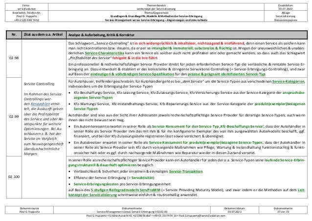 Firma
servicEvolution
Themenbereich
Leitkonzept der Servicialisierung
Druckdatum
03.07.2022
Bearbeiter, Telefon-Nr.
Paul G. Huppertz
+49-1520-9 84 59 62
Thema/Gegenstand
Grundlagen & Grundbegriffe, Modelle & Methoden der Service-Erbringung
Service-Management versus Service-Erbringung – Abgrenzungen und Unterschiede
Ablage
Servicialisierung
Diskussionspapiere
Dokumentautor
Paul G. Huppertz
Dokumentname
Service-Management versus Service-Erbringung V02.02.00
Dokumentdatum
03.07.2022
Dokumentseite
37 von 72
Paul G. Huppertz ▪ Schöne Aussicht 41 ▪ 65396 Walluf ▪ +49-61 23-74 04 16 ▪ Paul.G.Huppertz@servicEvolution.com
Nr. Zitat aus dem o.a. Artikel Analyse & Aufarbeitung, Kritik & Korrektur
02.98
Service Controlling
Im Rahmen des Service-
Controllings wer-
den Kennzahlen ermit-
telt, die Auskunft geben
über die Profitabilität
des Service und über An-
satzpunkte für weitere
Optimierungen. Bei Au-
tohäusern z. B. hat der
Service im Vergleich
zum Neuwagengeschäft
überdurchschnittliche
Margen.
Das Schlagwort „Service-Controlling“ ist in sich widersprüchlich & inhaltsleer, nichtssagend & irreführend, denn einen Service als solchen kann
man nicht kontrollieren bzw. steuern, da er per se intangibel & immateriell, substanzlos & flüchtig ist. Wegen der unausweichlichen & unabän-
derlichen Service-Charakteristika kann ein Service als solcher auch nicht profitabel sein oder gemacht werden, so dass auch das Schlagwort
„Profitabilität des Service“ fehlgeht & in die Irre führt.
Ein professioneller & rechenschaftsfähiger Service Provider strebt für jeden erforderlichen Service-Typ die verlässliche & rentable Service-Er-
bringung an. Dazu entwickelt & etabliert er das konsistente & stringente Servuktions-Controlling (= Service-Erbringungs-Controlling), und zwar
auf Basis der eindeutigen & vollständigen Service-Spezifikation für den präzise & prägnant identifizierten Service-Typ.
02.99
Für Autohäuser, treffender geschrieben: für Autohändler geht es bei „dem Service“ um die Service-Typen aus verschiedenen Service-Kategorien,
insbesondere um die Erbringung der Service-Typen
• Kfz-Beschaffungs-Service, Kfz-Leasing-Service, Kfz-Zulassungs-Service, Kfz-Versicherungs-Service aus der Service-Kategorie der anspruchsbe-
zogenen Service-Typen
• Kfz-Wartungs-Service, Kfz-Instandhaltungs-Service, Kfz-Reparierungs-Service aus der Service-Kategorie der produkt(exemplar)bezogenen
Service-Typen-
Autohändler sind also aus der Sicht ihrer Adressaten jeweils rechenschaftspflichtige Service Provider für derartige Service-Typen, auch wenn
ihnen das nicht bewusst sein mag.
• Ein Autointeressent erwartet in seiner Rolle als Service-Konsument für den Service-Typ ‚Kfz-Beschaffungs-Service‘, dass der Autohändler in
seiner Rolle als Service Provider ihm das mit ihm & für ihn konfigurierte Exemplar des von ihm ausgewählten Automodells beschafft, ggf.
finanziert, und bei der Kfz-Zulassungsstelle registrieren lässt sowie versichert & übereignet.
• Ein Autobesitzer erwartet in seiner Rolle als Service-Konsument für produkt(exemplar)bezogene Service-Typen, dass der Autohändler in
seiner Rolle als Service Provider sein Kfz durch vorsorgende Maßnahmen wie Pflege, Wartung & Instandhaltung funktionstüchtig & funkti-
onssicher hält oder es ggf. durch nachsorgende Maßnahmen wie Reparatur wieder in diesen Zustand versetzt.
02.100
In seiner Rolle als rechenschaftspflichtiger Service Provider kann ein Autohändler für jeden der o.a. Service-Typen seine laufende Service-Erbrin-
gung strukturell & dauerhaft optimieren bezüglich
• Verlässlichkeit & Sicherheit jeder einzelnen & einmaligen Service-Transaktion
• Effizienz der Service-Erbringung (= Servuktivität)
• Service-Erbringungskosten pro Service-Erbringungseinheit
auf Basis des 5-stufigen Reifegradmodells ServProMM (= Service Providing Maturity Model), und zwar indem er die Methoden auf dem Leit-
konzept der Servicialisierung schrittweise einführt & routinemäßig anwendet.
 