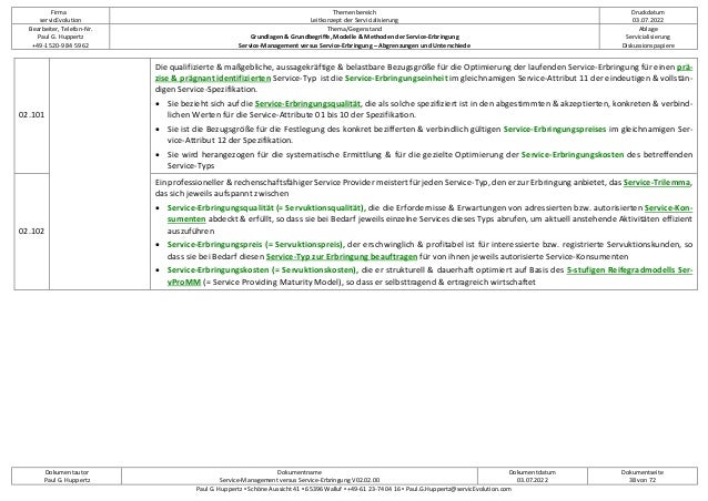 Firma
servicEvolution
Themenbereich
Leitkonzept der Servicialisierung
Druckdatum
03.07.2022
Bearbeiter, Telefon-Nr.
Paul G. Huppertz
+49-1520-9 84 59 62
Thema/Gegenstand
Grundlagen & Grundbegriffe, Modelle & Methoden der Service-Erbringung
Service-Management versus Service-Erbringung – Abgrenzungen und Unterschiede
Ablage
Servicialisierung
Diskussionspapiere
Dokumentautor
Paul G. Huppertz
Dokumentname
Service-Management versus Service-Erbringung V02.02.00
Dokumentdatum
03.07.2022
Dokumentseite
38 von 72
Paul G. Huppertz ▪ Schöne Aussicht 41 ▪ 65396 Walluf ▪ +49-61 23-74 04 16 ▪ Paul.G.Huppertz@servicEvolution.com
02.101
Die qualifizierte & maßgebliche, aussagekräftige & belastbare Bezugsgröße für die Optimierung der laufenden Service-Erbringung für einen prä-
zise & prägnant identifizierten Service-Typ ist die Service-Erbringungseinheit im gleichnamigen Service-Attribut 11 der eindeutigen & vollstän-
digen Service-Spezifikation.
• Sie bezieht sich auf die Service-Erbringungsqualität, die als solche spezifiziert ist in den abgestimmten & akzeptierten, konkreten & verbind-
lichen Werten für die Service-Attribute 01 bis 10 der Spezifikation.
• Sie ist die Bezugsgröße für die Festlegung des konkret bezifferten & verbindlich gültigen Service-Erbringungspreises im gleichnamigen Ser-
vice-Attribut 12 der Spezifikation.
• Sie wird herangezogen für die systematische Ermittlung & für die gezielte Optimierung der Service-Erbringungskosten des betreffenden
Service-Typs
02.102
Ein professioneller & rechenschaftsfähiger Service Provider meistert für jeden Service-Typ, den er zur Erbringung anbietet, das Service-Trilemma,
das sich jeweils aufspannt zwischen
• Service-Erbringungsqualität (= Servuktionsqualität), die die Erfordernisse & Erwartungen von adressierten bzw. autorisierten Service-Kon-
sumenten abdeckt & erfüllt, so dass sie bei Bedarf jeweils einzelne Services dieses Typs abrufen, um aktuell anstehende Aktivitäten effizient
auszuführen
• Service-Erbringungspreis (= Servuktionspreis), der erschwinglich & profitabel ist für interessierte bzw. registrierte Servuktionskunden, so
dass sie bei Bedarf diesen Service-Typ zur Erbringung beauftragen für von ihnen jeweils autorisierte Service-Konsumenten
• Service-Erbringungskosten (= Servuktionskosten), die er strukturell & dauerhaft optimiert auf Basis des 5-stufigen Reifegradmodells Ser-
vProMM (= Service Providing Maturity Model), so dass er selbsttragend & ertragreich wirtschaftet
 