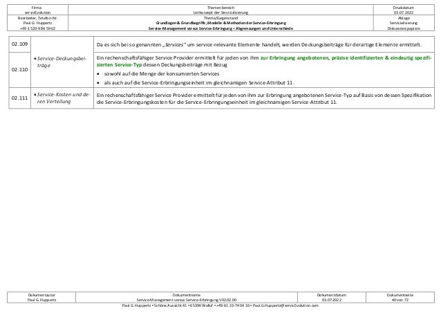 Firma
servicEvolution
Themenbereich
Leitkonzept der Servicialisierung
Druckdatum
03.07.2022
Bearbeiter, Telefon-Nr.
Paul G. Huppertz
+49-1520-9 84 59 62
Thema/Gegenstand
Grundlagen & Grundbegriffe, Modelle & Methoden der Service-Erbringung
Service-Management versus Service-Erbringung – Abgrenzungen und Unterschiede
Ablage
Servicialisierung
Diskussionspapiere
Dokumentautor
Paul G. Huppertz
Dokumentname
Service-Management versus Service-Erbringung V02.02.00
Dokumentdatum
03.07.2022
Dokumentseite
40 von 72
Paul G. Huppertz ▪ Schöne Aussicht 41 ▪ 65396 Walluf ▪ +49-61 23-74 04 16 ▪ Paul.G.Huppertz@servicEvolution.com
02.109
• Service-Deckungsbei-
träge
Da es sich bei so genannten „Services“ um service-relevante Elemente handelt, werden Deckungsbeiträge für derartige Elemente ermittelt.
02.110
Ein rechenschaftsfähiger Service Provider ermittelt für jeden von ihm zur Erbringung angebotenen, präzise identifizierten & eindeutig spezifi-
zierten Service-Typ dessen Deckungsbeiträge mit Bezug
• sowohl auf die Menge der konsumierten Services
• als auch auf die Service-Erbringungseinheit im gleichnamigen Service-Attribut 11.
02.111
• Service-Kosten und de-
ren Verteilung
Ein rechenschaftsfähiger Service Provider ermittelt für jeden von ihm zur Erbringung angebotenen Service-Typ auf Basis von dessen Spezifikation
die Service-Erbringungskosten für die Service-Erbringungseinheit im gleichnamigen Service-Attribut 11.
 