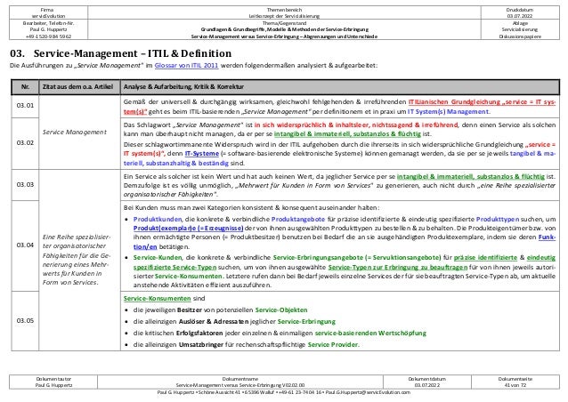 Firma
servicEvolution
Themenbereich
Leitkonzept der Servicialisierung
Druckdatum
03.07.2022
Bearbeiter, Telefon-Nr.
Paul G. Huppertz
+49-1520-9 84 59 62
Thema/Gegenstand
Grundlagen & Grundbegriffe, Modelle & Methoden der Service-Erbringung
Service-Management versus Service-Erbringung – Abgrenzungen und Unterschiede
Ablage
Servicialisierung
Diskussionspapiere
Dokumentautor
Paul G. Huppertz
Dokumentname
Service-Management versus Service-Erbringung V02.02.00
Dokumentdatum
03.07.2022
Dokumentseite
41 von 72
Paul G. Huppertz ▪ Schöne Aussicht 41 ▪ 65396 Walluf ▪ +49-61 23-74 04 16 ▪ Paul.G.Huppertz@servicEvolution.com
03. Service-Management – ITIL & Definition
Die Ausführungen zu „Service Management“ im Glossar von ITIL 2011 werden folgendermaßen analysiert & aufgearbeitet:
Nr. Zitat aus dem o.a. Artikel Analyse & Aufarbeitung, Kritik & Korrektur
03.01
Service Management
Gemäß der universell & durchgängig wirksamen, gleichwohl fehlgehenden & irreführenden ITILianischen Grundgleichung „service = IT sys-
tem(s)“ geht es beim ITIL-basierenden „Service Management“ per definitionem et in praxi um IT System(s) Management.
03.02
Das Schlagwort „Service Management“ ist in sich widersprüchlich & inhaltsleer, nichtssagend & irreführend, denn einen Service als solchen
kann man überhaupt nicht managen, da er per se intangibel & immateriell, substanzlos & flüchtig ist.
Dieser schlagwortimmanente Widerspruch wird in der ITIL aufgehoben durch die ihrerseits in sich widersprüchliche Grundgleichung „service =
IT system(s)“, denn IT-Systeme (= software-basierende elektronische Systeme) können gemanagt werden, da sie per se jeweils tangibel & ma-
teriell, substanzhaltig & beständig sind.
03.03
Eine Reihe spezialisier-
ter organisatorischer
Fähigkeiten für die Ge-
nerierung eines Mehr-
werts für Kunden in
Form von Services.
Ein Service als solcher ist kein Wert und hat auch keinen Wert, da jeglicher Service per se intangibel & immateriell, substanzlos & flüchtig ist.
Demzufolge ist es völlig unmöglich, „Mehrwert für Kunden in Form von Services“ zu generieren, auch nicht durch „eine Reihe spezialisierter
organisatorischer Fähigkeiten“.
03.04
Bei Kunden muss man zwei Kategorien konsistent & konsequent auseinander halten:
• Produktkunden, die konkrete & verbindliche Produktangebote für präzise identifizierte & eindeutig spezifizierte Produkttypen suchen, um
Produkt(exemplar)e (= Erzeugnisse) der von ihnen ausgewählten Produkttypen zu bestellen & zu behalten. Die Produkteigentümer bzw. von
ihnen ermächtigte Personen (= Produktbesitzer) benutzen bei Bedarf die an sie ausgehändigten Produktexemplare, indem sie deren Funk-
tion/en betätigen.
• Service-Kunden, die konkrete & verbindliche Service-Erbringungsangebote (= Servuktionsangebote) für präzise identifizierte & eindeutig
spezifizierte Service-Typen suchen, um von ihnen ausgewählte Service-Typen zur Erbringung zu beauftragen für von ihnen jeweils autori-
sierter Service-Konsumenten. Letztere rufen dann bei Bedarf jeweils einzelne Services der für sie beauftragten Service-Typen ab, um aktuelle
anstehende Aktivitäten effizient auszuführen.
03.05
Service-Konsumenten sind
• die jeweiligen Besitzer von potenziellen Service-Objekten
• die alleinzigen Auslöser & Adressaten jeglicher Service-Erbringung
• die kritischen Erfolgsfaktoren jeder einzelnen & einmaligen service-basierenden Wertschöpfung
• die alleinzigen Umsatzbringer für rechenschaftspflichtige Service Provider.
 