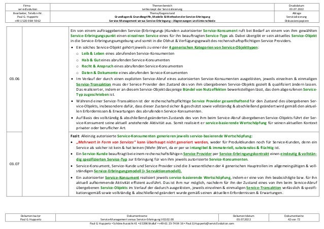 Firma
servicEvolution
Themenbereich
Leitkonzept der Servicialisierung
Druckdatum
03.07.2022
Bearbeiter, Telefon-Nr.
Paul G. Huppertz
+49-1520-9 84 59 62
Thema/Gegenstand
Grundlagen & Grundbegriffe, Modelle & Methoden der Service-Erbringung
Service-Management versus Service-Erbringung – Abgrenzungen und Unterschiede
Ablage
Servicialisierung
Diskussionspapiere
Dokumentautor
Paul G. Huppertz
Dokumentname
Service-Management versus Service-Erbringung V02.02.00
Dokumentdatum
03.07.2022
Dokumentseite
42 von 72
Paul G. Huppertz ▪ Schöne Aussicht 41 ▪ 65396 Walluf ▪ +49-61 23-74 04 16 ▪ Paul.G.Huppertz@servicEvolution.com
03.06
Ein von einem auftraggebenden Service-(Erbringungs-)Kunden autorisierter Service-Konsument ruft bei Bedarf an einem von ihm gewählten
Service-Erbringungspunkt einen einzelnen Service eines für ihn beauftragten Service-Typs ab. Dabei übergibt er sein aktuelles Service-Objekt
in die Service-Erbringungsumgebung und somit in die Obhut & Verfügungsgewalt des rechenschaftspflichtigen Service Providers.
• Ein solches Service-Objekt gehört jeweils zu einer der 4 generischen Kategorien von Service-Objekttypen:
o Leib & Leben eines abrufenden Service-Konsumenten
o Hab & Gut eines abrufenden Service-Konsumenten
o Recht & Anspruch eines abrufenden Service-Konsumenten
o Daten & Dokumente eines abrufenden Service-Konsumenten
• Im Verlauf der durch einen expliziten Service-Abruf eines autorisierten Service-Konsumenten ausgelösten, jeweils einzelnen & einmaligen
Service-Transaktion muss der Service Provider den Zustand des von ihm übergebenen Service-Objekts gezielt & qualifiziert ändern lassen.
Das realisiert er, indem er an diesem Service-Objekt dasjenige Bündel von Nutzeffekten bewerkstelligen lässt, das dem abgerufenen Service-
Typ zugeschrieben ist.
• Während einer Service-Transaktion ist der rechenschaftspflichtige Service Provider gesamthaftend für den Zustand des übergebenen Ser-
vice-Objekts, insbesondere dafür, dass dieser Zustand sicher & geschützt sowie vollständig & abschließend geändert wird gemäß den aktuel-
len Erfordernissen & Erwartungen des abrufenden Service-Konsumenten.
• Auf Basis des vollständig & abschließend geänderten Zustands des von ihm beim Service-Abruf übergebenen Service-Objekts führt der Ser-
vice-Konsument seine aktuell anstehende Aktivität aus. Somit realisiert er service-basierende Wertschöpfung für seinen aktuellen Kontext
privater oder beruflicher Art.
03.07
Fazit: Alleinzig autorisierte Service-Konsumenten generieren jeweils service-basierende Wertschöpfung:
• „Mehrwert in Form von Services“ kann überhaupt nicht generiert werden, weder für Produktkunden noch für Service-Kunden, denn ein
Service als solcher ist kein & hat keinen (Mehr-)Wert, da er per se intangibel & immateriell, substanzlos & flüchtig ist.
• Ein Service-Kunde beauftragt bei einem rechenschaftsfähigen Service Provider per Service-Erbringungskontrakt einen eindeutig & vollstän-
dig spezifizierten Service-Typ zur Erbringung für von ihm jeweils autorisierte Service-Konsumenten.
• Service-Konsument, Service-Kunde und Service Provider sind die 3 wesentlichen der 4 generischen Hauptrollen im allgemeingültigen & voll-
ständigen Service-Erbringungsmodell (= Servuktionsmodell).
• Ein autorisierter Service-Konsument realisiert jeweils service-basierende Wertschöpfung, indem er eine von ihm beabsichtigte bzw. für ihn
aktuell aufkommende Aktivität effizient ausführt. Das ist ihm nur möglich, nachdem für ihn der Zustand eines von ihm beim Service-Abruf
übergebenen Service-Objekts im Verlauf der dadurch ausgelösten, jeweils einzelnen & einmaligen Service-Transaktion verlässlich & spezifi-
kationsgemäß sowie vollständig & abschließend geändert wurde gemäß seinen aktuellen Erfordernissen & Erwartungen.
 