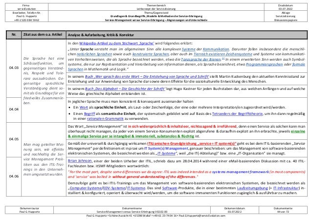 Firma
servicEvolution
Themenbereich
Leitkonzept der Servicialisierung
Druckdatum
03.07.2022
Bearbeiter, Telefon-Nr.
Paul G. Huppertz
+49-1520-9 84 59 62
Thema/Gegenstand
Grundlagen & Grundbegriffe, Modelle & Methoden der Service-Erbringung
Service-Management versus Service-Erbringung – Abgrenzungen und Unterschiede
Ablage
Servicialisierung
Diskussionspapiere
Dokumentautor
Paul G. Huppertz
Dokumentname
Service-Management versus Service-Erbringung V02.02.00
Dokumentdatum
03.07.2022
Dokumentseite
44 von 72
Paul G. Huppertz ▪ Schöne Aussicht 41 ▪ 65396 Walluf ▪ +49-61 23-74 04 16 ▪ Paul.G.Huppertz@servicEvolution.com
Nr. Zitat aus dem o.a. Artikel Analyse & Aufarbeitung, Kritik & Korrektur
04.03
Die Sprache hat eine
Schlüsselfunktion, um
gegenseitiges Verständ-
nis, Respekt und Tole-
ranz auszudrücken. Ge-
genseitige sprachliche
Verständigung dient so-
mit als Grundlage für ein
friedvolles Zusammenle-
ben.
In den Wikipedia-Artikel zu dem Stichwort ‚Sprache‘ wird folgendes erklärt:
„Unter Sprache versteht man im allgemeinen Sinn alle komplexen Systeme der Kommunikation. Darunter fallen insbesondere die menschli-
chen natürlichen Sprachen sowie auch konstruierte Sprachen, aber auch im Tierreich existieren Zeichensysteme und Systeme von kommunikati-
ven Verhaltensweisen, die als Sprache bezeichnet werden, etwa die Tanzsprache der Bienen.[1]
In einem erweiterten Sinn werden auch Symbol-
systeme, die nur zur Repräsentation und Verarbeitung von Information dienen, als Sprache bezeichnet, etwa Programmiersprachen oder formale
Sprachen in Mathematik und Logik.“
In seinem Buch ‚Wer sprach das erste Wort – Die Entstehung von Sprache und Schrift‘ stellt Martin Kuckenburg den aktuellen Kenntnisstand zur
Entstehung und zur Anwendung von Sprache dar sowie deren Effekte für die soziokulturelle Entwicklung des Menschen.
In seinem Buch ‚Das Alphabet – Die Geschichte der Schrift‘ legt Hugo Kastner für jeden Buchstaben dar, aus welchen Anfängen und auf welche
Weise das griechische Alphabet entstanden ist.
04.04
In jeglicher Sprache muss man konsistent & konsequent auseinander halten
• Ein Wort als sprachliche Einheit, als Laut- oder Zeichenfolge, der eine oder mehrere Interpretation/en zugeordnet wird/werden.
• Einen Begriff als semantische Einheit, der systematisch gebildet wird auf Basis des Tetraeders der Begriffstheorie, um ihn dann regelmäßig
in einer rationalen Grammatik zu verwenden.
04.05
Man mag geteilter Mei-
nung sein, wie effektiv
und nachhaltig die Ser-
vice Management Prak-
tiken aus den ITIL-Trai-
nings in den Unterneh-
men umgesetzt wurden.
Das Wort „Service Management“ ist in sich widersprüchlich & inhaltsleer, nichtssagend & irreführend, denn einen Service als solchen kann man
überhaupt nicht managen, da jeder von einem Service-Konsumenten explizit abgerufene & daraufhin explizit an ihn erbrachte, jeweils einzelne
& einmalige Service per se intangibel & immateriell, substanzlos & flüchtig ist.
Gemäß der universell & durchgängig wirksamen ITILianischen Grundgleichung „service = IT system(s)“ geht es bei dem ITIL-basierenden „Service
Management“ per definitionem et in praxi um IT System(s) Management, genauer beschrieben: um das Management von software-basierenden
elektronischen Systemen, die bezeichnet werden als „IT-Systeme“, weil „die IT(-Abteilung)“ bzw. eine „IT-Organisation“ sie managt.
04.06
Brian Johnson, einer der beiden Urheber der ITIL, schrieb dazu am 28.04.2014 während einer eMail-basierenden Diskussion mit ca. 40 ITIL-
Fachleuten bzw. itSMF-Mitgliedern wortwörtlich:
"For the most part, despite some differences we do agree: ITIL was indeed intended as a systems management framework (in most components)
and 'service' was bolted in without general understanding of the differences."
Demzufolge geht es bei ITIL-Trainings um das Management von software-basierenden elektronischen Systemen, die bezeichnet werden als
„Computer-Systeme/EDV-Systeme/IT-Systeme. Das sind Software-Produkte, die in einer bestimmten Laufzeitumgebung (= IT-Infrastruktur) in-
stalliert & konfiguriert, operiert & überwacht wird/werden, um die software-immanenten Funktionen zugänglich & ausführbar zu machen.
 