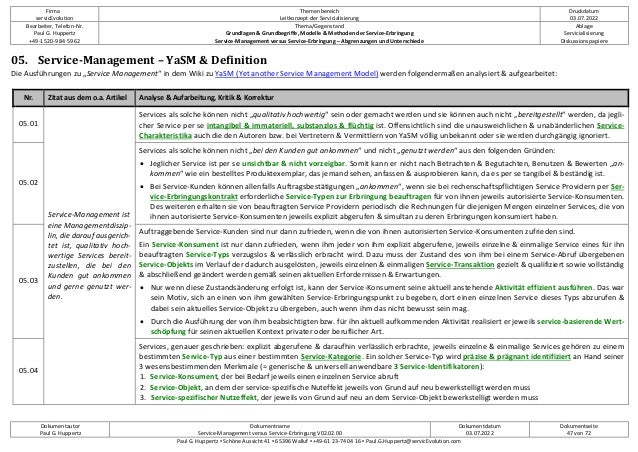 Firma
servicEvolution
Themenbereich
Leitkonzept der Servicialisierung
Druckdatum
03.07.2022
Bearbeiter, Telefon-Nr.
Paul G. Huppertz
+49-1520-9 84 59 62
Thema/Gegenstand
Grundlagen & Grundbegriffe, Modelle & Methoden der Service-Erbringung
Service-Management versus Service-Erbringung – Abgrenzungen und Unterschiede
Ablage
Servicialisierung
Diskussionspapiere
Dokumentautor
Paul G. Huppertz
Dokumentname
Service-Management versus Service-Erbringung V02.02.00
Dokumentdatum
03.07.2022
Dokumentseite
47 von 72
Paul G. Huppertz ▪ Schöne Aussicht 41 ▪ 65396 Walluf ▪ +49-61 23-74 04 16 ▪ Paul.G.Huppertz@servicEvolution.com
05. Service-Management – YaSM & Definition
Die Ausführungen zu „Service Management“ in dem Wiki zu YaSM (Yet another Service Management Model) werden folgendermaßen analysiert & aufgearbeitet:
Nr. Zitat aus dem o.a. Artikel Analyse & Aufarbeitung, Kritik & Korrektur
05.01
Service-Management ist
eine Managementdiszip-
lin, die darauf ausgerich-
tet ist, qualitativ hoch-
wertige Services bereit-
zustellen, die bei den
Kunden gut ankommen
und gerne genutzt wer-
den.
Services als solche können nicht „qualitativ hochwertig“ sein oder gemacht werden und sie können auch nicht „bereitgestellt“ werden, da jegli-
cher Service per se intangibel & immateriell, substanzlos & flüchtig ist. Offensichtlich sind die unausweichlichen & unabänderlichen Service-
Charakteristika auch die den Autoren bzw. bei Vertretern & Vermittlern von YaSM völlig unbekannt oder sie werden durchgängig ignoriert.
05.02
Services als solche können nicht „bei den Kunden gut ankommen“ und nicht „genutzt werden“ aus den folgenden Gründen:
• Jeglicher Service ist per se unsichtbar & nicht vorzeigbar. Somit kann er nicht nach Betrachten & Begutachten, Benutzen & Bewerten „an-
kommen“ wie ein bestelltes Produktexemplar, das jemand sehen, anfassen & ausprobieren kann, da es per se tangibel & beständig ist.
• Bei Service-Kunden können allenfalls Auftragsbestätigungen „ankommen“, wenn sie bei rechenschaftspflichtigen Service Providern per Ser-
vice-Erbringungskontrakt erforderliche Service-Typen zur Erbringung beauftragen für von ihnen jeweils autorisierte Service-Konsumenten.
Des weiteren erhalten sie von beauftragten Service Providern periodisch die Rechnungen für diejenigen Mengen einzelner Services, die von
ihnen autorisierte Service-Konsumenten jeweils explizit abgerufen & simultan zu deren Erbringungen konsumiert haben.
05.03
Auftraggebende Service-Kunden sind nur dann zufrieden, wenn die von ihnen autorisierten Service-Konsumenten zufrieden sind.
Ein Service-Konsument ist nur dann zufrieden, wenn ihm jeder von ihm explizit abgerufene, jeweils einzelne & einmalige Service eines für ihn
beauftragten Service-Typs verzugslos & verlässlich erbracht wird. Dazu muss der Zustand des von ihm bei einem Service-Abruf übergebenen
Service-Objekts im Verlauf der dadurch ausgelösten, jeweils einzelnen & einmaligen Service-Transaktion gezielt & qualifiziert sowie vollständig
& abschließend geändert werden gemäß seinen aktuellen Erfordernissen & Erwartungen.
• Nur wenn diese Zustandsänderung erfolgt ist, kann der Service-Konsument seine aktuell anstehende Aktivität effizient ausführen. Das war
sein Motiv, sich an einen von ihm gewählten Service-Erbringungspunkt zu begeben, dort einen einzelnen Service dieses Typs abzurufen &
dabei sein aktuelles Service-Objekt zu übergeben, auch wenn ihm das nicht bewusst sein mag.
• Durch die Ausführung der von ihm beabsichtigten bzw. für ihn aktuell aufkommenden Aktivität realisiert er jeweils service-basierende Wert-
schöpfung für seinen aktuellen Kontext privater oder beruflicher Art.
05.04
Services, genauer geschrieben: explizit abgerufene & daraufhin verlässlich erbrachte, jeweils einzelne & einmalige Services gehören zu einem
bestimmten Service-Typ aus einer bestimmten Service-Kategorie. Ein solcher Service-Typ wird präzise & prägnant identifiziert an Hand seiner
3 wesensbestimmenden Merkmale (= generische & universell anwendbare 3 Service-Identifikatoren):
1. Service-Konsument, der bei Bedarf jeweils einen einzelnen Service abruft
2. Service-Objekt, an dem der service-spezifische Nuteffekt jeweils von Grund auf neu bewerkstelligt werden muss
3. Service-spezifischer Nutzeffekt, der jeweils von Grund auf neu an dem Service-Objekt bewerkstelligt werden muss
 