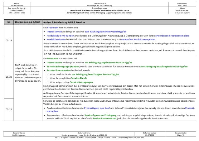 Firma
servicEvolution
Themenbereich
Leitkonzept der Servicialisierung
Druckdatum
03.07.2022
Bearbeiter, Telefon-Nr.
Paul G. Huppertz
+49-1520-9 84 59 62
Thema/Gegenstand
Grundlagen & Grundbegriffe, Modelle & Methoden der Service-Erbringung
Service-Management versus Service-Erbringung – Abgrenzungen und Unterschiede
Ablage
Servicialisierung
Diskussionspapiere
Dokumentautor
Paul G. Huppertz
Dokumentname
Service-Management versus Service-Erbringung V02.02.00
Dokumentdatum
03.07.2022
Dokumentseite
53 von 72
Paul G. Huppertz ▪ Schöne Aussicht 41 ▪ 65396 Walluf ▪ +49-61 23-74 04 16 ▪ Paul.G.Huppertz@servicEvolution.com
Nr. Zitat aus dem o.a. Artikel Analyse & Aufarbeitung, Kritik & Korrektur
05.19
Doch erst Services er-
möglichen es den Fir-
men, mit ihren Kunden
regelmäßig zu kommu-
nizieren und eine engere
Verbindung aufzubauen.
Ein Produzent kommuniziert mit
• Interessenten zu dem/den von ihm zum Kauf angebotenen Produkttyp/en
• Produktkäufern/-kunden jeweils über die Lieferung bzw. Aushändigung & Übereignung der von ihnen erworbenen Produktexemplare
• Produktbesitzern bei Bedarf über den Einsatz bzw. die Benutzung von verkauften Produktexemplaren.
Ein Produzent kommuniziert beim Verkauf eines Produktexemplars ein (paar) Mal mit dem Produktkäufer sowie gelegentlich mit einem Besitzer
eines verkauften Produktexemplars, jedoch nicht regelmäßig mit beiden.
Produktinteressenten & Produktkäufer sowie Produkteigentümer bzw. Produktbesitzer bestimmen meistens, ob & wann sie zu welchen Aspek-
ten mit Produzenten kommunizieren.
05.20
Ein Servuzent kommuniziert mit
• Interessenten zu dem/den von ihm zur Erbringung angebotenen Service-Typ/en
• Service-(Erbringungs-)Kunden jeweils über den/die von ihnen für Service-Konsumenten zur Erbringung beauftragten Service-Typ/en
• Service-Konsumenten bei Bedarf jeweils
o über den/die für sie zur Erbringung beauftragten Service-Typ/en
o über ihre expliziten Service-Abrufe
o über aufgetretene Service-Versagungen.
Ein Servuzent kommuniziert bei der Beauftragung von Service-Erbringung ein (paar) Mal mit einem Service-(Erbringungs-)Kunden sowie gele-
gentlich mit autorisierten Service-Konsumenten, jedoch nicht regelmäßig mit beiden.
Auftraggebende Service-(Erbringungs-)Kunden & von diesen autorisierte Service-Konsumenten bestimmen meisten, ob & wann sie zu welchen
Aspekten mit Servuzenten kommunizieren.
05.21
Services als solche ermöglichen es Produzenten nicht und Servuzenten nicht, regelmäßig mit ihren Kunden zu kommunizieren und somit engere
Verbindungen zu ihnen aufzubauen.
• Produzenten offerieren bestimmte Produkttypen zum Kauf und liefern Produktkäufern jeweils einmalig die von ihnen erworbenen Produkt-
exemplare.
• Servuzenten offerieren bestimmte Service-Typen zur Erbringung und erbringen explizit abgerufene, jeweils einzelne & einmalige Services
jeweils exklusiv für & explizit an abrufende Service-Konsumenten, jedoch nicht an auftraggebende Service-Kunden.
 