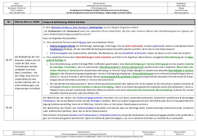 Firma
servicEvolution
Themenbereich
Leitkonzept der Servicialisierung
Druckdatum
03.07.2022
Bearbeiter, Telefon-Nr.
Paul G. Huppertz
+49-1520-9 84 59 62
Thema/Gegenstand
Grundlagen & Grundbegriffe, Modelle & Methoden der Service-Erbringung
Service-Management versus Service-Erbringung – Abgrenzungen und Unterschiede
Ablage
Servicialisierung
Diskussionspapiere
Dokumentautor
Paul G. Huppertz
Dokumentname
Service-Management versus Service-Erbringung V02.02.00
Dokumentdatum
03.07.2022
Dokumentseite
59 von 72
Paul G. Huppertz ▪ Schöne Aussicht 41 ▪ 65396 Walluf ▪ +49-61 23-74 04 16 ▪ Paul.G.Huppertz@servicEvolution.com
Nr. Zitat aus dem o.a. Artikel Analyse & Aufarbeitung, Kritik & Korrektur
05.39
Die Bedürfnisse der Ver-
braucher ändern sich im
Laufe der Zeit, neue
Technologien werden
verfügbar und neue
Ideen entstehen - mit
der Folge, dass das Ser-
viceportfolio für den
Kunden oftmals sehr ra-
schen Änderungen und
Anpassungen unterliegt.
In dem Wikipedia-Artikel zu dem Stichwort ‚Verbraucher‘ wird zu Beginn folgendes erklärt:
„Als Verbraucher oder Konsument wird eine natürliche Person bezeichnet, die eine oder mehrere Waren oder Dienstleistungen zur eigenen pri-
vaten Bedürfnisbefriedigung käuflich erwirbt.“
Dazu ist folgendes festzustellen:
• Eine natürliche Person erwirbt Waren zwei verschiedener Arten:
o Gebrauchsgegenstände wie Werkzeuge, Spielzeuge, Fahrzeuge, die sie nicht verbraucht, sondern gebraucht, indem sie bei Bedarf deren
Funktion/en betätigt, die das betreffende Sachgutexemplar daraufhin jeweils ausführt, denn das ist sein Daseinszweck
o Verbrauchsgüter wie Lebensmittel, Getränke, Medikamente, die sie tatsächlich verbraucht, indem sie diese zu sich nimmt & verzehrt.
• Eine natürliche Person kann Dienstleistungen nicht erwerben und nicht in ihr Eigentum übernehmen, da jegliche Dienstleistung per se intan-
gibel & flüchtig ist.
o Eine Dienstleistung, wörtlich & begrifflich treffender geschrieben: eine Diensterbringung (= Service-Erbringung) ist eine jeweils einzelne
& einmalige Transaktion, die ein autorisierter Dienstkonsument (= Service-Konsument) auslöst durch einen expliziten Abruf eines ein-
zelnen Dienstes (= Service) eines bestimmten Diensttyps (= Service-Typs). Dabei übergibt er jeweils sein aktuelles Dienstobjekt (= Service-
Objekt) in die Diensterbringungsumgebung (= Service-Erbringungsumgebung = Service(land)scape) eines rechenschaftspflichtigen Dienst-
leisters (= Service Provider), damit dieser dessen Zustand gezielt & qualifiziert ändern lässt gemäß den aktuellen Erfordernissen & Erwar-
tungen dieses Dienstkonsumenten (= Service-Konsumenten).
o Der abrufende Dienstkonsument (= Service-Konsument) konsumiert den exklusiv für ihn & explizit an ihn erbrachten, jeweils einzelnen &
einmaligen Dienst (= Service) simultan zu dessen Erbringung, indem er auf Basis des geänderten Zustands seines Dienstobjekts (= Service-
Objekts) seine aktuell anstehende Aktivität effizient ausführt und somit dienst/service-basierende Wertschöpfung realisiert für seinen
aktuellen Kontext privater oder beruflicher Art.
05.40
Die Bedürfnisse der Käufer von Gebrauchsgegenständen beziehen sich auf deren wesensbestimmende, wiederholt ausführbare & beständige
Funktionen, die sie bei Bedarf immer wieder betätigen (wollen). Wird ein solcher Gegenstand durch Verschleiß oder durch irreparable Beschä-
digung funktionsuntüchtig, dann ist er Müll bzw. Schrott, denn er hat seinen Daseinszweck verloren.
Die Bedürfnisse der Käufer von Verbrauchsgütern beziehen sich darauf, dass sie derartige Güter jeweils einmalig verbrauchen bzw. verzehren
oder aufbrauchen (wollen), denn das ist deren Daseinszweck.
Diese Käufer sind jeweils Kunden von Produzenten (= Produktherstellern), die große Stückzahlen von Gebrauchsgegenständen oder große Men-
gen von Verbrauchsgütern bestimmter Typen herstellen & (zwischen)lagern, um sie in weiteren Schritten zu verteilen & zu verkaufen.
 