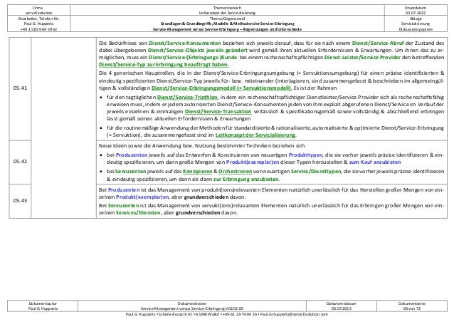 Firma
servicEvolution
Themenbereich
Leitkonzept der Servicialisierung
Druckdatum
03.07.2022
Bearbeiter, Telefon-Nr.
Paul G. Huppertz
+49-1520-9 84 59 62
Thema/Gegenstand
Grundlagen & Grundbegriffe, Modelle & Methoden der Service-Erbringung
Service-Management versus Service-Erbringung – Abgrenzungen und Unterschiede
Ablage
Servicialisierung
Diskussionspapiere
Dokumentautor
Paul G. Huppertz
Dokumentname
Service-Management versus Service-Erbringung V02.02.00
Dokumentdatum
03.07.2022
Dokumentseite
60 von 72
Paul G. Huppertz ▪ Schöne Aussicht 41 ▪ 65396 Walluf ▪ +49-61 23-74 04 16 ▪ Paul.G.Huppertz@servicEvolution.com
05.41
Die Bedürfnisse von Dienst/Service-Konsumenten beziehen sich jeweils darauf, dass für sie nach einem Dienst/Service-Abruf der Zustand des
dabei übergebenen Dienst/Service-Objekts jeweils geändert wird gemäß ihren aktuellen Erfordernissen & Erwartungen. Um ihnen das zu er-
möglichen, muss ein Dienst/Service-(Erbringungs-)Kunde bei einem rechenschaftspflichtigen Dienst-Leister/Service Provider den betreffenden
Dienst/Service-Typ zur Erbringung beauftragt haben.
Die 4 generischen Hauptrollen, die in der Dienst/Service-Erbringungsumgebung (= Servuktionsumgebung) für einen präzise identifizierten &
eindeutig spezifizierten Dienst/Service-Typ jeweils für- bzw. miteinander (inter)agieren, sind zusammengefasst & beschrieben im allgemeingül-
tigen & vollständigen Dienst/Service-Erbringungsmodell (= Servuktionsmodell). Es ist der Rahmen
• für den tagtäglichen Dienst/Service-Triathlon, in dem ein rechenschaftspflichtiger Dienstleister/Service Provider sich als rechenschaftsfähig
erweisen muss, indem er jedem autorisierten Dienst/Service-Konsumenten jeden von ihm explizit abgerufenen Dienst/Service im Verlauf der
jeweils einzelnen & einmaligen Dienst/Service-Transaktion verlässlich & spezifikationsgemäß sowie vollständig & abschließend erbringen
lässt gemäß seinen aktuellen Erfordernissen & Erwartungen
• für die routinemäßige Anwendung der Methoden für standardisierte & rationalisierte, automatisierte & optimierte Dienst/Service-Erbringung
(= Servuktion), die zusammengefasst sind im Leitkonzept der Servicialisierung.
05.42
Neue Ideen sowie die Anwendung bzw. Nutzung bestimmter Techniken beziehen sich
• bei Produzenten jeweils auf das Entwerfen & Konstruieren von neuartigen Produkttypen, die sie vorher jeweils präzise identifizieren & ein-
deutig spezifizieren, um dann große Mengen von Produkt(exemplar)en dieser Typen herzustellen & zum Kauf anzubieten
• bei Servuzenten jeweils auf das Konzipieren & Orchestrieren von neuartigen Service/Diensttypen, die sie vorher jeweils präzise identifizieren
& eindeutig spezifizieren, um dann sie dann zur Erbringung anzubieten.
05.43
Bei Produzenten ist das Management von produkt(ions)relevanten Elementen natürlich unerlässlich für das Herstellen großer Mengen von ein-
zelnen Produkt(exemplar)en, aber grundverschieden davon.
Bei Servuzenten ist das Management von servukt(ions)relavanten Elementen natürlich unerlässlich für das Erbringen großer Mengen von ein-
zelnen Services/Diensten, aber grundverschieden davon.
 