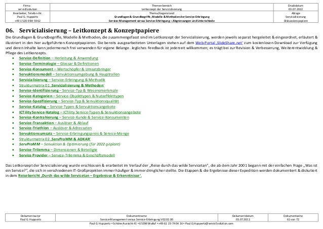 Firma
servicEvolution
Themenbereich
Leitkonzept der Servicialisierung
Druckdatum
03.07.2022
Bearbeiter, Telefon-Nr.
Paul G. Huppertz
+49-1520-9 84 59 62
Thema/Gegenstand
Grundlagen & Grundbegriffe, Modelle & Methoden der Service-Erbringung
Service-Management versus Service-Erbringung – Abgrenzungen und Unterschiede
Ablage
Servicialisierung
Diskussionspapiere
Dokumentautor
Paul G. Huppertz
Dokumentname
Service-Management versus Service-Erbringung V02.02.00
Dokumentdatum
03.07.2022
Dokumentseite
61 von 72
Paul G. Huppertz ▪ Schöne Aussicht 41 ▪ 65396 Walluf ▪ +49-61 23-74 04 16 ▪ Paul.G.Huppertz@servicEvolution.com
06. Servicialisierung – Leitkonzept & Konzeptpapiere
Die Grundlagen & Grundbegriffe, Modelle & Methoden, die zusammengefasst sind im Leitkonzept der Servicialisierung, werden jeweils separat hergeleitet & eingeordnet, erläutert &
illustriert in den hier aufgeführten Konzeptpapieren. Die bereits ausgearbeiteten Unterlagen stehen auf dem Web-Portal ‚SlideShare.net‘ zum kostenlosen Download zur Verfügung
und deren Inhalte kann jedermensch frei verwenden für eigene Belange. Jegliches Feedback ist jederzeit willkommen; es trägt bei zur Revision & Verbesserung, Weiterentwicklung &
Pflege des Leitkonzepts.
• Service-Definition – Herleitung & Anwendung
• Service-Terminologie – Glossar & Definitionen
• Service-Konsument – Wertschöpfer & Umsatzbringer
• Servuktionsmodell – Servuktionsumgebung & Hauptrollen
• Servicialisierung – Service-Erbringung & Methodik
• Strukturmatrix 01 ‚Servicialisierung & Methoden‘
• Service-Identifizierung – Service-Typ & Wesensmerkmale
• Service-Kategorien – Service-Objekttypen & Nutzeffekttypen
• Service-Spezifizierung – Service-Typ & Servuktionsqualität
• Service-Katalog – Service-Typen & Servuktionsangebote
• ICTility Service-Katalog – ICTility Service-Typen & Servuktionsangebote
• Service-Kontrahierung – Service-Kunde & Service-Konsumenten
• Service-Transaktion – Auslöser & Ablauf
• Service-Triathlon – Auslöser & Adressaten
• Servuktionsumsatz – Service-Erbringungspreis & Service-Menge
• Strukturmatrix 02 ‚ServProMM & ADKAR‘
• ServProMM – Servuktion & Optimierung (für 2022 geplant)
• Service-Trilemma – Dimensionen & Beteiligte
• Service Provider – Service-Trilemma & Geschäftsmodell
Das Leitkonzept der Servicialisierung wurde erschlossen & erarbeitet im Verlauf der „Reise durch das wilde Servicetan“, die ab dem Jahr 2001 begann mit der einfachen Frage „Was ist
ein Service?“, die sich in verschiedenen IT-Großprojekten immer häufiger & immer dringlicher stellte. Die Etappen & die Ergebnisse dieser Expedition werden dokumentiert & diskutiert
in dem Reisebericht ‚Durch das wilde Servicetan – Ergebnisse & Erkenntnisse‘.
 