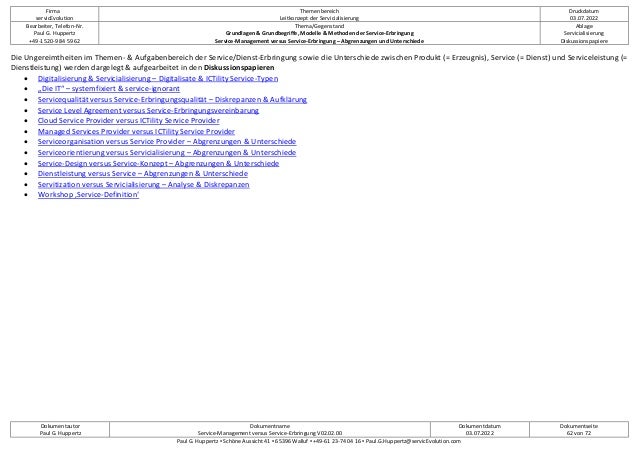 Firma
servicEvolution
Themenbereich
Leitkonzept der Servicialisierung
Druckdatum
03.07.2022
Bearbeiter, Telefon-Nr.
Paul G. Huppertz
+49-1520-9 84 59 62
Thema/Gegenstand
Grundlagen & Grundbegriffe, Modelle & Methoden der Service-Erbringung
Service-Management versus Service-Erbringung – Abgrenzungen und Unterschiede
Ablage
Servicialisierung
Diskussionspapiere
Dokumentautor
Paul G. Huppertz
Dokumentname
Service-Management versus Service-Erbringung V02.02.00
Dokumentdatum
03.07.2022
Dokumentseite
62 von 72
Paul G. Huppertz ▪ Schöne Aussicht 41 ▪ 65396 Walluf ▪ +49-61 23-74 04 16 ▪ Paul.G.Huppertz@servicEvolution.com
Die Ungereimtheiten im Themen- & Aufgabenbereich der Service/Dienst-Erbringung sowie die Unterschiede zwischen Produkt (= Erzeugnis), Service (= Dienst) und Serviceleistung (=
Dienstleistung) werden dargelegt & aufgearbeitet in den Diskussionspapieren
• Digitalisierung & Servicialisierung – Digitalisate & ICTility Service-Typen
• „Die IT“ – systemfixiert & service-ignorant
• Servicequalität versus Service-Erbringungsqualität – Diskrepanzen & Aufklärung
• Service Level Agreement versus Service-Erbringungsvereinbarung
• Cloud Service Provider versus ICTility Service Provider
• Managed Services Provider versus ICTility Service Provider
• Serviceorganisation versus Service Provider – Abgrenzungen & Unterschiede
• Serviceorientierung versus Servicialisierung – Abgrenzungen & Unterschiede
• Service-Design versus Service-Konzept – Abgrenzungen & Unterschiede
• Dienstleistung versus Service – Abgrenzungen & Unterschiede
• Servitization versus Servicialisierung – Analyse & Diskrepanzen
• Workshop ‚Service-Definition‘
 