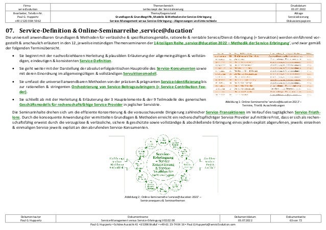 Firma
servicEvolution
Themenbereich
Leitkonzept der Servicialisierung
Druckdatum
03.07.2022
Bearbeiter, Telefon-Nr.
Paul G. Huppertz
+49-1520-9 84 59 62
Thema/Gegenstand
Grundlagen & Grundbegriffe, Modelle & Methoden der Service-Erbringung
Service-Management versus Service-Erbringung – Abgrenzungen und Unterschiede
Ablage
Servicialisierung
Diskussionspapiere
Dokumentautor
Paul G. Huppertz
Dokumentname
Service-Management versus Service-Erbringung V02.02.00
Dokumentdatum
03.07.2022
Dokumentseite
63 von 72
Paul G. Huppertz ▪ Schöne Aussicht 41 ▪ 65396 Walluf ▪ +49-61 23-74 04 16 ▪ Paul.G.Huppertz@servicEvolution.com
07. Service-Definition & Online-Seminarreihe ‚service@ducation‘
Die universell anwendbaren Grundlagen & Methoden für verlässliche & spezifikationsgemäße, rationelle & rentable Service/Dienst-Erbringung (= Servuktion) werden einführend vor-
gestellt & anschaulich erläutert in den 12, jeweils einstündigen Themenseminaren der 14-teiligen Reihe ‚service@ducation 2022 – Methodik der Service-Erbringung‘, und zwar gemäß
der folgenden Terminübersicht.
• Sie beginnt mit der nachvollziehbaren Herleitung & plausiblen Erläuterung der allgemeingültigen & vollstän-
digen, eindeutigen & konsistenten Service-Definition.
• Sie geht weiter mit der Darstellung der absolut erfolgskritischen Hauptrolle des Service-Konsumenten sowie
mit deren Einordnung im allgemeingültigen & vollständigen Servuktionsmodell.
• Sie umfasst die universell anwendbaren Methoden von der präzisen & prägnanten Service-Identifizierung bis
zur rationellen & stringenten Orchestrierung von Service-Beitragszubringern (= Service Contribution Fee-
der).
• Sie schließt ab mit der Herleitung & Erläuterung der 3 Hauptelemente & der 9 Teilmodelle des generischen
Geschäftsmodells für rechenschaftsfähige Service Provider in jeglicher Servistrie.
Die Seminarinhalte drehen sich um die effiziente Konzertierung & die vorausschauende Dirigierung zahlreicher Service-Transaktionen im Verlauf des tagtäglichen Service-Triath-
lons. Durch die konsequente Anwendung der vermittelten Grundlagen & Methoden erreicht ein rechenschaftspflichtiger Service Provider auf mittlere Frist, dass er sich als rechen-
schaftsfähig erweist durch die verzugslose & verlässliche, sichere & geschützte sowie vollständige & abschließende Erbringung eines jeden explizit abgerufenen, jeweils einzelnen
& einmaligen Service jeweils explizit an den abrufenden Service-Konsumenten.
Abbildung 1: Online-Seminarreihe 'service@ducation 2022' –
Termine, Titel & Ausschreibungen
Abbildung 2: Online-Seminarreihe 'service@ducation 2022' –
Seminarsequenz & Seminarthemen
 
