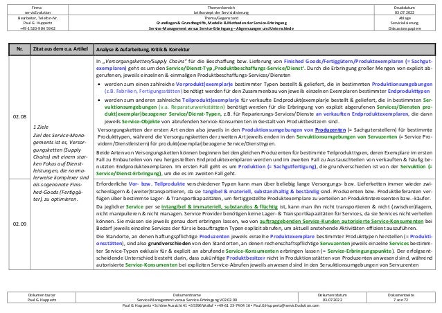 Firma
servicEvolution
Themenbereich
Leitkonzept der Servicialisierung
Druckdatum
03.07.2022
Bearbeiter, Telefon-Nr.
Paul G. Huppertz
+49-1520-9 84 59 62
Thema/Gegenstand
Grundlagen & Grundbegriffe, Modelle & Methoden der Service-Erbringung
Service-Management versus Service-Erbringung – Abgrenzungen und Unterschiede
Ablage
Servicialisierung
Diskussionspapiere
Dokumentautor
Paul G. Huppertz
Dokumentname
Service-Management versus Service-Erbringung V02.02.00
Dokumentdatum
03.07.2022
Dokumentseite
7 von 72
Paul G. Huppertz ▪ Schöne Aussicht 41 ▪ 65396 Walluf ▪ +49-61 23-74 04 16 ▪ Paul.G.Huppertz@servicEvolution.com
Nr. Zitat aus dem o.a. Artikel Analyse & Aufarbeitung, Kritik & Korrektur
02.08
1 Ziele
Ziel des Service-Mana-
gements ist es, Versor-
gungsketten (Supply
Chains) mit einem star-
ken Fokus auf Dienst-
leistungen, die norma-
lerweise komplexer sind
als sogenannte Finis-
hed-Goods (Fertiggü-
ter), zu optimieren.
In „Versorgungsketten/Supply Chains“ für die Beschaffung bzw. Lieferung von Finished Goods/Fertiggütern/Produktexemplaren (= Sachgut-
exemplaren) geht es um den Service/Dienst-Typ ‚Produktbeschaffungs-Service/Dienst‘. Durch die Erbringung großer Mengen von explizit ab-
gerufenen, jeweils einzelnen & einmaligen Produktbeschaffungs-Services/Diensten
• werden zum einen zahlreiche Vorprodukt(exemplar)e bestimmter Typen bestellt & geliefert, die in bestimmten Produktionsumgebungen
(z.B. Fabriken, Fertigungsstätten) benötigt werden für den Zusammenbau von jeweils einzelnen Exemplaren bestimmter Endprodukttypen
• werden zum anderen zahlreiche Teilprodukt(exemplar)e für verkaufte Endprodukt(exemplar)e bestellt & geliefert, die in bestimmten Ser-
vuktionsumgebungen (v.a. Reparaturwerkstätten) benötigt werden für die Erbringung von explizit abgerufenen Services/Diensten pro-
dukt(exemplar)bezogener Service/Dienst-Typen, z.B. für Reparierungs-Services/Dienste an verkauften Endproduktexemplaren, die dann
jeweils Service-Objekte von abrufenden Service-Konsumenten in Gestalt von Produktbesitzern sind.
Versorgungsketten der ersten Art enden also jeweils in den Produktionsumgebungen von Produzenten (= Sachguterstellern) für bestimmte
Produkttypen, während die Versorgungsketten der zweiten Art jeweils enden in den Servuktionsumgebungen von Servuzenten (= Service Pro-
vidern/Dienstleistern) für produkt(exemplar)bezogene Service/Diensttypen.
Beide Arten von Versorgungsketten können beginnen bei den gleichen Produzenten für bestimmte Teilprodukttypen, deren Exemplare im ersten
Fall zu Einbauteilen von neu hergestellten Endproduktexemplaren werden und im zweiten Fall zu Austauschteilen von verkauften & häufig be-
nutzten Endproduktexemplaren. Im ersten Fall geht es um Produktion (= Sachgutfertigung), die grundverschieden ist von der Servuktion (=
Service/Dienst-Erbringung), um die es im zweiten Fall geht.
02.09
Erforderliche Vor- bzw. Teilprodukte verschiedener Typen kann man über beliebig lange Versorgungs- bzw. Lieferketten immer wieder zwi-
schenlagern & (weiter)transportieren, da sie tangibel & materiell, substanzhaltig & beständig sind. Produzenten bzw. Produktlieferanten ver-
fügen über bestimmte Lager- & Transportkapazitäten, um fertiggestellte Produktexemplare zu verteilen an Produktinteressenten bzw. -käufer.
Da jeglicher Service per se intangibel & immateriell, substanzlos & flüchtig ist, kann man ihn nicht transportieren & nicht (zwischen)lagern,
nicht manipulieren & nicht managen. Service Provider benötigen keine Lager- & Transportkapazitäten für Services, da sie Services nicht verteilen
können. Sie müssen sie jeweils genau dort erbringen lassen, wo von auftraggebenden Service-Kunden autorisierte Service-Konsumenten bei
Bedarf jeweils einzelne Services der für sie beauftragten Typen explizit abrufen, um aktuell anstehende Aktivitäten effizient auszuführen.
Die Standorte, an denen haftungspflichtige Produzenten jeweils einzelne Produktexemplare bestimmter Produkttypen herstellen (= Produkti-
onsstätten), sind also grundverschieden von den Standorten, an denen rechenschaftspflichtige Servuzenten jeweils einzelne Services bestimm-
ter Service-Typen exklusiv für & explizit an abrufende Service-Konsumenten erbringen lassen (= Service-Erbringungspunkte). Der erfolgsent-
scheidende Unterschied besteht darin, dass zukünftige Produktbesitzer nicht in Produktionsstätten von Produzenten anwesend sind, während
autorisierte Service-Konsumenten bei expliziten Service-Abrufen jeweils anwesend sind in den Servuktionsumgebungen von Servuzenten
 