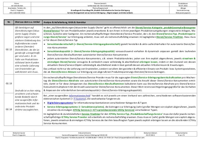 Firma
servicEvolution
Themenbereich
Leitkonzept der Servicialisierung
Druckdatum
03.07.2022
Bearbeiter, Telefon-Nr.
Paul G. Huppertz
+49-1520-9 84 59 62
Thema/Gegenstand
Grundlagen & Grundbegriffe, Modelle & Methoden der Service-Erbringung
Service-Management versus Service-Erbringung – Abgrenzungen und Unterschiede
Ablage
Servicialisierung
Diskussionspapiere
Dokumentautor
Paul G. Huppertz
Dokumentname
Service-Management versus Service-Erbringung V02.02.00
Dokumentdatum
03.07.2022
Dokumentseite
9 von 72
Paul G. Huppertz ▪ Schöne Aussicht 41 ▪ 65396 Walluf ▪ +49-61 23-74 04 16 ▪ Paul.G.Huppertz@servicEvolution.com
Nr. Zitat aus dem o.a. Artikel Analyse & Aufarbeitung, Kritik & Korrektur
02.12
Oft benötigen auf
Dienstleistungen fokus-
sierte Supply Chains
größere Lager und eine
stärkere Einbindung des
Außendienstes sowie
anderer (fremder)
Dienstleister, da die La-
gerabrufe unregelmäßi-
ger sind und z. B. im
Falle von Produktions-
stillstand beim Kunden
eine schnelle Lieferung
von Ersatzteilen ge-
währleistet sein muss.
In den „auf Dienstleistungen fokussierten Supply Chains“ geht es offensichtlich um die Dienst/Service-Kategorie ‚produkt(exemplar)bezogener
Dienst/Service‘ für von Produktkunden jeweils erworbene & von ihnen in ihren jeweiligen Produktionsumgebungen eingesetzte Anlagen, Ma-
schinen, Systeme oder Sachgüter. Ein rechenschaftspflichtiger Dienstleister/Service Provider, der z.B. den Dienst/Service-Typ ‚Produktreparie-
rungs-Dienst/Service‘ zur Erbringung anbietet, muss sich als rechenschaftsfähig erweisen im tagtäglichen Dienst/Service-Triathlon. Dazu muss
er für diesen Dienst/Service-Typ
• Servuktionsbereitschaft (= Dienst/Service-Erbringungsbereitschaft) gezielt herstellen & aktiv aufrechterhalten für autorisierte Dienst/Ser-
vice-Konsumenten
• Servuktionskapazität (= Dienst/Service-Erbringungskapazität) vorausschauend vorhalten & dynamisch anpassen gemäß dem laufenden
Dienst/Service-Abrufaufkommen autorisierter Dienst/Service-Konsumenten
• jedem autorisierten Dienst/Service-Konsumenten, z.B. einem Produktionsleiter, jeden von ihm explizit abgerufenen, jeweils einzelnen &
einmaligen Dienst/Service verzugslos & verlässlich sowie vollständig & abschließend erbringen lassen, indem er den Zustand von dessen
aktuellem Dienst/Service-Objekt vollständig & abschließend ändern lässt gemäß dessen aktuellen Erfordernissen & Erwartungen.
Das umfasst nicht nur die Lieferung von Ersatzteilen, sondern vor allem den gezielten & effizienten Einsatz von Produkt- bzw. Systemspezialisten,
die als Dienst/Service-Akteure zur Erbringung von abgerufenen Produktreparierungs-Diensten/Services beitragen.
02.13
Deshalb ist es hier nötig,
unsichere und schwan-
kende Bedarfe durch
eine ausgereifte Infor-
mationstechnik und ko-
ordinierte Produkt-
ströme auszugleichen.
Ein rechenschaftspflichtiger Dienstleister/Service Provider muss für die zugesagten Dienst/Service-Erbringungsbereitschaftszeiten pro Wochen-
tag die Dienst/Service-Abrufrate von autorisierten Dienst/Service-Konsumenten sowie die Anzahl dieser Dienst/Service-Konsumenten ermit-
teln, damit er für diese Zeitspannen das Dienst/Service-Abrufaufkommen kalkulieren kann aus Dienst/Service-Abrufrate pro Dienst/Service-
Konsument multipliziert mit der Anzahl autorisierter Dienst/Service-Konsumenten. Dieser Wert ist eine wichtige Eingangsgröße für das Vorhalten
& Anpassen der erforderlichen Servuktionskapazität (= Dienst/Service-Erbringungskapazität).
02.14
Bei „einer ausgereiften Informationstechnik“ handelt es sich jeweils um einen Verbund von zahlreichen, verschiedenen software-basierenden
elektronischen Systemen (= IT-Systeme), die wechselweise fungieren als
• Digitalisierungssysteme für Informationsrepräsentationen verschiedener Kategorien & Typen
• Service-Erbringungssysteme (= Servuktionssysteme), die beitragen zur Erbringung (sehr) großer Mengen von explizit abgerufenen, jeweils
einzelnen & einmaligen ICTility Services (= ICT-systembasierende Utility Services) verschiedener Typen.
Im tagtäglichen & stundstündlichen Service-Triathlon für den ICTility Service-Typ ‚Produktbeschaffungs-Service‘ muss der dafür jeweils rechen-
schaftspflichtige ICTility Service Provider sich ebenfalls als rechenschaftsfähig erweisen. Dazu muss er (sehr) große Mengen von explizit abgeru-
fenen, jeweils einzelnen & einmaligen ICTility Services der bei ihm beauftragten Typen jeweils explizit erbringen lassen an die abrufenden ICTility
Service-Konsumenten.
 