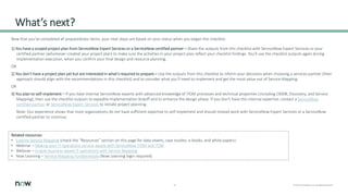 13 © 2021 ServiceNow, Inc. All Rights Reserved.
What’s next?
Now that you’ve completed all preparedness items, your next steps are based on your status when you began this checklist.
1) You have a scoped project plan from ServiceNow Expert Services or a ServiceNow certified partner – Share the outputs from this checklist with ServiceNow Expert Services or your
certified partner (whomever created your project plan) to make sure the activities in your project plan reflect your checklist findings. You’ll use the checklist outputs again during
implementation execution, when you confirm your final design and resource planning.
OR
2) You don’t have a project plan yet but are interested in what’s required to prepare – Use the outputs from this checklist to inform your decisions when choosing a services partner (their
approach should align with the recommendations in this checklist) and to consider what you’ll need to implement and get the most value out of Service Mapping.
OR
3) You plan to self-implement – If you have internal ServiceNow experts with advanced knowledge of ITOM processes and technical properties (including CMDB, Discovery, and Service
Mapping), then use the checklist outputs to expedite implementation kickoff and to enhance the design phase. If you don’t have this internal expertise, contact a ServiceNow
certified partner or ServiceNow Expert Services to initiate project planning.
Note: Our experience shows that most organizations do not have sufficient expertise to self-implement and should instead work with ServiceNow Expert Services or a ServiceNow
certified partner to continue.
Related resources
• Explore Service Mapping (check the “Resources” section on this page for data sheets, case studies, e-books, and white papers)
• Webinar – Making your IT operations service-aware with ServiceNow ITOM and ITSM
• Webinar – Enable business-aware IT operations with Service Mapping
• Now Learning – Service Mapping Fundamentals (Now Learning login required)
 