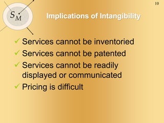 10
SM Implications of Intangibility
 Services cannot be inventoried
 Services cannot be patented
 Services cannot be readily
displayed or communicated
 Pricing is difficult
 