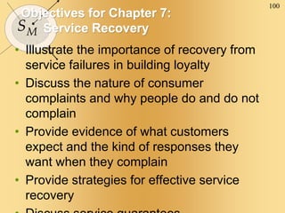 100
SM
Objectives for Chapter 7:
Service Recovery
• Illustrate the importance of recovery from
service failures in building loyalty
• Discuss the nature of consumer
complaints and why people do and do not
complain
• Provide evidence of what customers
expect and the kind of responses they
want when they complain
• Provide strategies for effective service
recovery
 