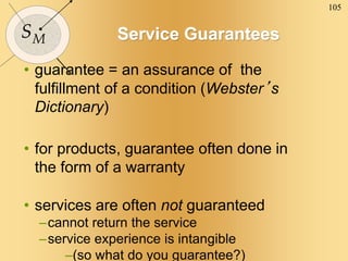 105
SM Service Guarantees
• guarantee = an assurance of the
fulfillment of a condition (Webster’s
Dictionary)
• for products, guarantee often done in
the form of a warranty
• services are often not guaranteed
–cannot return the service
–service experience is intangible
–(so what do you guarantee?)
 
