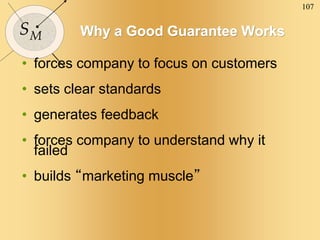 107
SM Why a Good Guarantee Works
• forces company to focus on customers
• sets clear standards
• generates feedback
• forces company to understand why it
failed
• builds “marketing muscle”
 