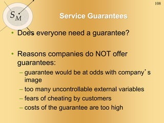 108
SM Service Guarantees
• Does everyone need a guarantee?
• Reasons companies do NOT offer
guarantees:
– guarantee would be at odds with company’s
image
– too many uncontrollable external variables
– fears of cheating by customers
– costs of the guarantee are too high
 