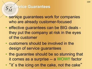 109
SM
Service Guarantees
• service guarantees work for companies
who are already customer-focused
• effective guarantees can be BIG deals -
they put the company at risk in the eyes
of the customer
• customers should be involved in the
design of service guarantees
• the guarantee should be so stunning that
it comes as a surprise -- a WOW!! factor
• “it’s the icing on the cake, not the cake”
 