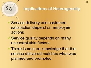 11
SM Implications of Heterogeneity
Service delivery and customer
satisfaction depend on employee
actions
Service quality depends on many
uncontrollable factors
There is no sure knowledge that the
service delivered matches what was
planned and promoted
 