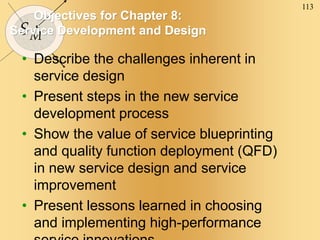 113
SM
Objectives for Chapter 8:
Service Development and Design
• Describe the challenges inherent in
service design
• Present steps in the new service
development process
• Show the value of service blueprinting
and quality function deployment (QFD)
in new service design and service
improvement
• Present lessons learned in choosing
and implementing high-performance
 