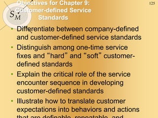125
SM
Objectives for Chapter 9:
Customer-defined Service
Standards
• Differentiate between company-defined
and customer-defined service standards
• Distinguish among one-time service
fixes and “hard” and “soft” customer-
defined standards
• Explain the critical role of the service
encounter sequence in developing
customer-defined standards
• Illustrate how to translate customer
expectations into behaviors and actions
 