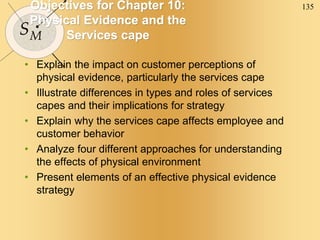 135
SM
Objectives for Chapter 10:
Physical Evidence and the
Services cape
• Explain the impact on customer perceptions of
physical evidence, particularly the services cape
• Illustrate differences in types and roles of services
capes and their implications for strategy
• Explain why the services cape affects employee and
customer behavior
• Analyze four different approaches for understanding
the effects of physical environment
• Present elements of an effective physical evidence
strategy
 