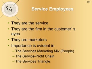 144
SM Service Employees
• They are the service
• They are the firm in the customer’s
eyes
• They are marketers
• Importance is evident in
– The Services Marketing Mix (People)
– The Service-Profit Chain
– The Services Triangle
 
