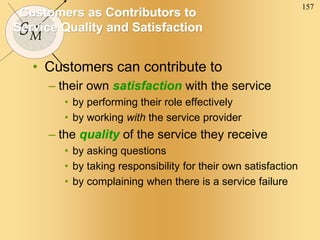 157
SM
Customers as Contributors to
Service Quality and Satisfaction
• Customers can contribute to
– their own satisfaction with the service
• by performing their role effectively
• by working with the service provider
– the quality of the service they receive
• by asking questions
• by taking responsibility for their own satisfaction
• by complaining when there is a service failure
 