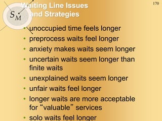 170
SM
Waiting Line Issues
and Strategies
• unoccupied time feels longer
• preprocess waits feel longer
• anxiety makes waits seem longer
• uncertain waits seem longer than
finite waits
• unexplained waits seem longer
• unfair waits feel longer
• longer waits are more acceptable
for “valuable” services
• solo waits feel longer
 