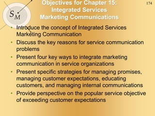 174
SM
Objectives for Chapter 15:
Integrated Services
Marketing Communications
• Introduce the concept of Integrated Services
Marketing Communication
• Discuss the key reasons for service communication
problems
• Present four key ways to integrate marketing
communication in service organizations
• Present specific strategies for managing promises,
managing customer expectations, educating
customers, and managing internal communications
• Provide perspective on the popular service objective
of exceeding customer expectations
 