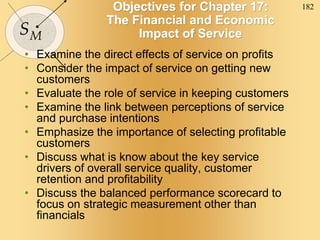 182
SM
Objectives for Chapter 17:
The Financial and Economic
Impact of Service
• Examine the direct effects of service on profits
• Consider the impact of service on getting new
customers
• Evaluate the role of service in keeping customers
• Examine the link between perceptions of service
and purchase intentions
• Emphasize the importance of selecting profitable
customers
• Discuss what is know about the key service
drivers of overall service quality, customer
retention and profitability
• Discuss the balanced performance scorecard to
focus on strategic measurement other than
financials
 