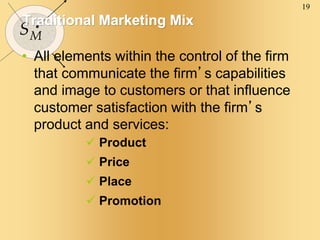 19
SM
Traditional Marketing Mix
• All elements within the control of the firm
that communicate the firm’s capabilities
and image to customers or that influence
customer satisfaction with the firm’s
product and services:
 Product
 Price
 Place
 Promotion
 