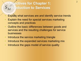 2
SM
Objectives for Chapter 1:
Introduction to Services
• Explain what services are and identify service trends
• Explain the need for special services marketing
concepts and practices
• Outline the basic differences between goods and
services and the resulting challenges for service
businesses
• Introduce the service marketing triangle
• Introduce the expanded services marketing mix
• Introduce the gaps model of service quality
 