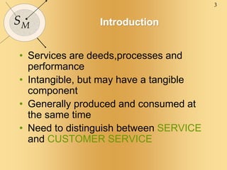 3
SM Introduction
• Services are deeds,processes and
performance
• Intangible, but may have a tangible
component
• Generally produced and consumed at
the same time
• Need to distinguish between SERVICE
and CUSTOMER SERVICE
 