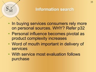 35
SM Information search
• In buying services consumers rely more
on personal sources. WHY? Refer p32
• Personal influence becomes pivotal as
product complexity increases
• Word of mouth important in delivery of
services
• With service most evaluation follows
purchase
 